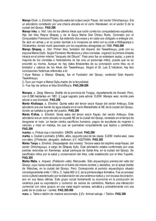 Manqo Chuki. s. Etnohist. Segunda waka del octavo seq'e Payan, del sector Chinchaysuyu. Era
un adoratorio constituido por una chacra ubicada en el cerro Wanakawri, en el sector S de la
ciudad del Qosqo. PAG.298
Manqo Inka. s. Hist. Uno de los últimos Inkas que luchó contra los conquistadores españoles.
Hijo del Inka Wayna Qhapaq y de la Qoya Mama Siwi Chinpu Runtu. Coronado por el
Conquistador Francisco Pizarro, fue detenido dos veces y en cada uno obligado a entregar oro.
Se alzó en armas y al no poder derrotar a lo invasores se retiró con su corte a Willkapanpa o
Vilcabamba, donde murió asesinado por los españoles almagristas en 1568. PAG.298
Manqo Qhapaq. s. Hist. Primer Inka, fundador del Imperio del Tawantinsuyu, junto con su
esposa Mama Oqllo. Según Fernando Montesinos y otros cronistas, organizó la primera dinastía
inkaica en el primer milenio "después del Diluvio". Para unos fue un extranjero audaz, y para la
mayoría de los cronistas e historiadores no fue sino un personaje mítico, puesto que no se
encontró su momia. Aunque no hay datos fehacientes de su coronación como Inka, es el
fundador y cabeza de los Inkas del Tawantinsuyu. Según el Dr. Luis E.Valcárcel, hay tres
conclusiones históricas referentes a él:
1.-Ayar Manqo o Manqo Qhapaq, fue el Fundador del Qosqo, centrodel Gran Imperio
Tawantinsuyu.
2.-Tuvo por mujer a Mama Oqllu,madre de la fecundidad.
3.- Fue hijo de ambos el Inka SinchiRoq'a. PAG.298-299
Manqos. s. Geog. Mancos. Distrito de la provincia de Yungay, departamento de Ancash, Perú,
con 6,398 habitantes en 1981. || Lugar sagrado para adorar. EJEM: Manqos wasi, recinto para
adorar a una divinidad. PAG.299
Manto Khallaspa. s. Etnohist. Quinta waka del tercer seq'e Kayao del sector Antisuyu. Este
adoratorio era una fuente de agua situada en el cerro Mantukhalla al NE de la ciudad del Qosqo,
donde se bañaba la gente del pueblo. PAG.299
Manto K'allas. s. Etnohist. Sexta waka del tercer seq'e Kayao, del sector Antisuyu. Este
adoratorio era un cerro ubicado en la parte NE de la ciudad del Qosqo, venerado en el tiempo de
desgranar el maíz. Le hacían ciertos sacrificios humanos, pagos de esculturas de mujeres o
varones y maíz en madeja, los que se quemaban conjuntamente que tejidos y camélidos.
PAG.299
mantur. s. Pintura roja o bermellón. SINÓN: achiwiti. PAG.299
marka. s. Ciudad o poblado.|| Altillo, altos, segundo piso de las casas. EJEM: marka wasi, casa
con altos. || Protector, abogado, defensor. || V. AQOTAMA. PAG.305
Marka Tanpu s. Etnohist. (Hospedajede dos niveles). Tercera waka del séptimo seqe Kayao, del
sector Chinchaysuyu, a cargo de Qhapaq Ayllu. Este adoratorio estaba conformado por unas
piedras redondas en Karmenqa, actual parroquia de Santa Ana, en la ciudad del Qosqo. Se
sacrificaba niños por la salud y conservación del Inka, culto establecido por el Inka Yupanki.
PAG.305
Marka Walla. s. Arqueol. (Población valle). Marcavalle. Sitio arqueológico preinka del valle del
Qosqo, cuyo núcleo está ubicado en el barrio del mismo nombre y aledaños, en el actual distrito
de Wánchaq, en la ciudad del Qosqo, Perú. Corresponde al período arqueológico situado
cronológicamente entre 1,100 a. C. hasta 800 d.C, de la primera etapa formativa. Fue un proceso
socio-cultural caracterizado por la elaboración de una cerámica rústica y con escasa decoración,
aun en sus fases últimas. Este grupo social fundamentó su economía en la producción de
cerámica para su exportación y comercio de sesina de camélidos. Mantuvo una interacción
comercial con otros grupos en una vasta región serrana, selvática y probablemente con una
parte de la costa sur - central. PAG.305-306
maru. s. Tabla o tablón de madera seccionada. || Ec: Animal salvaje. / Tablón. PAG.308
 