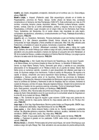 mawk'a. adj. Usado, desgastado, envejecido, deslucido por el continuo uso. || s. Cosa antigua,
añosa. PAG.313
Mawk'a Llaqta. s. Arqueol. (Población vieja). Sitio arqueológico ubicado en el distrito de
Paqareqtambo, provincia de Paruro, Qosqo. Centro urbano de factura inka, construido
inicialmente en el Gobierno del Inka Pachakuteq (1438-1471). Está conformado por más de 210
recintos: viviendas, templos, plazas, depósitos, talleres. También contiene terrazas, canales,
fuentes, rumbas. Este fue un centro administrativo, político y religioso inka de la región de
Paqareqtanpu. || Etnohist. Lugar vinculado con el origen mítico de los Hermanos Ayar (Tanpu
Toqo), fundadores del Qosqoinka. Es el centro urbano más importante de esta región,
comparable arquitectónica, urbanística y constructivamente con P'isaq, Patallaqta (Kusichaka) y
Machupijchu. PAG.313
maych'a. adj. y s. Curandero. Herbolario. Persona dedicada a curar con hierbas medicinales.
||Naturista. || s. Bot. (Senecio pseudotites Griseb). Árnica. Arbusto de la familia de las
compuestas de hojas alargadas y flores amarillas en cabezuela. Med. Folk. Muy utilizado para
frotaciones y emplastos en casos de golpes, torceduras y luxaciones. PAG.314
Maych'a Wanakawri. s. Etnohist. (Wanakawri curandero). Séptima waka y última del cuarto
seq'e Qollana, del sector Antisuyu que estaba a cargo del ayllu y familia Awkaylli Panaka. Este
adoratorio era una piedra escultural a manera de réplicas en pequeño del cerro Wanakawri, al
SE de la ciudad del Qosqo, y estaba colocada en el Camino Real del Antisuyu. Los pagos que se
ofrecían a la waka eran de toda especie. PAG.314
Mayta Qhapaq Inka. s. Hist. Cuarto Inka del Imperio del Tawantinsuyu, hijo de Lloq'e Yupanki
y de Mama Qhawa, de la primera dinastía de Inkas del Qosqo. Lo llamaban El Melancólico,
siendo su mujer Mama Tankariy Yachiy. Demostró gran arrojo y valentía en sus campañas,
atravesando el río Desaguadero en el Titikaka a través de un puente de balsas. Desde Atún
Qolla envía un numeroso ejército, cruzando el gran despoblado del altiplano para bajar a la
costa. En Kuchuna castiga a los hechiceros. Funda el pueblo de Moquegua. De regreso a la
capital, el Qosqo, emprende una nueva expedición hacia Qontisuyu, mandando construir el
estratégico y famoso puente sobre el río Apurímac. Dominó las provincias de Qotawasi,
Pumatanpu y Parinaqocha. Atravesó el despoblado de Qhoropuna, siguió a la provincia de Aruni,
hacia la cordillera de Qollawa y finalmente al valle de Areqhepa, tras los volcanes, fundando la
ciudad de Arequipa, con tres mil casas. Después regresó al Qosqo. Creador de la ceremonia del
Warachikuy o bautizo de los guerreros para las conquistas. Formó el Uskamayta Panaka
Ayllu. Gran guerrero, conquistó el Qollao y el Qontisuyu. PAG.314-315
Mayu. s. Etnohist. (Río). Novena waka del primer seq'e Kayao, del sector Qollasuyu que estaba
acargo de Awini. Este adoratorio era el río que recorre por la comunidad actual de Angostura en
la zona SE de la ciudad del Qosqo. PAG.315
mayu. s. Río. Corriente de agua de regular o gran volumen. EJEM: mayu rumi, piedra de río;
mayu challwa, pez de rio; mayu puma, nutria de río; mayu waswa, pato de río. Ec: Pe.Aya: Anc:
yaku. PAG.315
mayu laqo. s. Ecol.Veg. Alga filamentosa. Décimo quinto biotipo en Fitogeografía. SINÓN: laqo.
|| Bot. (Cladophora allantoides). Alga filamentosa de los ríos PAG.316
mayu puma. s. Zool. (Nutra inkarum) Nutria o lobito de río. Familia mustelidae y subfamilia
lutrinae. De diferentes géneros y especies. Mamífero carnívoro, acuático, habitantes de los ríos
selváticos. SINÓN: mayu león, asuku. Arg: mayu atoq. PAG.316
michiq. s. Pastor. El que pasta animales. EJEM: llama michiq, pastor de llamas. PAG.318
michiy. v. Pastorear el ganado en los pastizales. EJEM: waka michiy, pastorear el ganado
vacuno. PAG.318
Michos Amaro. s. Etnohist. Primera waka del primer seq'e Kayao, del sector Chinchaysuyu que
estaba a cargo del ayllu Waqay Taki. Este adoratorio era una escultura de piedra antropomorfa;
 