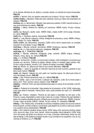 se le ofrecían ofrendas de oro, tejidos y conchas marinas, en solicitud de buenos temporales.
PAG.318
michhu. s. Mechón. Rizo de cabellos arrancados de la cabeza. Pe.Aya: mischu. PAG.318
michhu michhu. s. Mesados. Partes del cuero cabelludo vacíos por haber sido arrancados los
cabellos. PAG.318
michhuq. adj. y s. Mechonador. Mesador. Que arranca los cabellos. EJEM: chukcha michhuq, el
que saca mechones de cabello. PAG.318
michhuy. v. Mesar. Arrancar los cabellos por mechones. SINÓN: lluphiy. Pe.Aya: mischuy.
PAG.318
mich'a. adj. Mezquino, tacaño, ávaro. SINÓN: killaku, maqlla. EJEM: mich'a songo, inhumano.
Ec: micha. PAG.318
mich'a kay. s. Tacañería, avaricia, mezquindad. PAG.318
mich'u. s. y adj. Mezcla, entrevero, mixtura, amalgama de personas y cosas. SINÓN: chharqo,
taqru, chhaqru. Ec: michu. PAG.319
mich'u mich'u. adj. Mescolanza, desorden. EJEM: mich'u mich'u wasiyta tarini, en completo
desorden he encontrado mi casa. PAG.319
mich'ukuy, v. Mezclar, confundir, desordenar. SINÓN: chharqokuy, taqrukuy. PAG.319
mich'uq. adj. y s. Que mezcla,entrevera o amalgama. PAG.319
mich'usqa. adj. V. TAQRUSQA. PAG.319
mich'uy. v. Mezclar, entreverar, amalgamar, juntar, confundir. SINÓN: chapuy, chharqoy,
chhaqmy, minuy, taqruy. Ec: michuna PAG.319
miko. s. V. K'USILLU. PAG.320
mink'a. s. Compromiso, contrato o convenio para un trabajo, entre el trabajador y la persona que
necesita sus servicios. Sistema de trabajo utilizado desde el inkanato hasta nuestros días.
Pe.Aya: minga (invitación, reunión). || Ec: sistema de trabajo comunitario. PAG.324
misa. adj. Bicolor. || s. Mazorca de maíz de dos colores alternados. PAG.325
misanakuy. v. Juego de apuestas en descubrir mazorcas de maíz bicolores, ganando el que
tiene mayor número. PAG.325
misitu. adj. Atigrado. Gateado de color pardo con manchas negras. Se utiliza para indicar el
color del ganado vacuno. PAG.325
miska. s. Agri. Primera siembra del maíz. || V. AÑAWI PAG.325
mita. s. Estrato, capa o nivel de tierra o cualquier otro elemento. || Bol: De la misma edad o
época. || Ec: Turno, período, época, estación, edad. PAG.327
mitachiy. v. Ordenar. Poner una capa protectora para aislar un cuerpo de la humedad o del frío.
PAG.327
mitana. s. Protector de la humedad. Capa aislante de la humedad o el frío. EJEM: mitana qara,
cuero para aislar la humedad; mitana p'acha, ropa o paño protector del sudor. || V. AKAWARA
PAG.327
mitma. adj. Foráneo, extranjero. Persona de otra región o deportado de otro país. || Hist.
Persona o grupo trasplantado a otras zonas o lejos de su origen. Práctica inka para trasladar y
aislar a los pueblos rebeldes al imperio. || Retoño que brota de los tubérculos. SINÓN: ch'awchu.
|| Linaje, origen de familia. || NEOL: mitimae. Pe.Aya: mitmaq. Ec: mitmashka. PAG.328
mitmay. v. Hist. Práctica inka. consistente en colonizar o trasladar pueblos de una zona a otra en
forma temporal, con fines políticos y económicos, para alejarlos de su tierra o para que enseñen
a los pueblos menos desarrollados. PAG.328
mit'a. s. Clim. Estación climática, tiempo, época. EJEM: tarpuy mit'a, época de siembra; qarpay
mit'a, época de riego. || Vez, turno, tiempo. Unida a numerales indica reiteración. EJEM: iskay
mit'a, dos veces; huq mit'api, en un tiempo, en un caso. || Semana, hebdomada, tiempo de seis
días de trabajo. || Hist.Sistema de trabajo forzado a que sometieron los españoles a los de sus
colonias en América. (J.L.P.) PAG.328
 