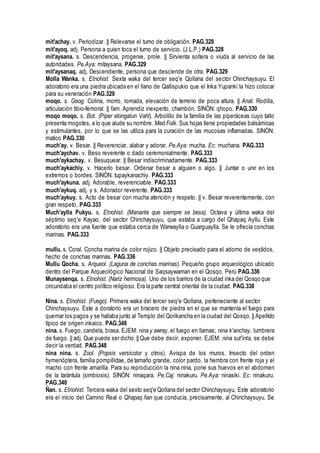 mit'achay. v. Periodizar. || Relevarse el tumo de obligación. PAG.328
mit'ayoq. adj. Persona a quien toca el turno de servicio. (J.L.P.) PAG.328
mit'aysana. s. Descendencia, progenie, prole. || Sirvienta soltera o viuda al servicio de las
autoridades. Pe.Aya: mitaysana. PAG.329
mit'aysanaq. adj. Descendiente, persona que desciende de otra. PAG.329
Molla Wanka. s. Etnohist. Sexta waka del tercer seq'e Qollana del sector Chinchaysuyu. El
adoratorio era una piedra ubicada en el llano de Qallispukio que el Inka Yupanki la hizo colocar
para su veneración PAG.329
moqo. s. Geog. Colina, morro, lomada, elevación de terreno de poca altura. || Anat. Rodilla,
articulación tibio-femoral. || fam. Aprendiz inexperto, chambón. SINÓN: qhopo. PAG.330
moqo moqo. s. Bot. (Piper elongatun Vahl). Arbolillo de la familia de las piperáceas cuyo tallo
presenta mogotes, a lo que alude su nombre. Med.Folk. Sus hojas tiene propiedades balsámicas
y estimulantes, por lo que se las utiliza para la curación de las mucosas inflamadas. SINÓN:
matico PAG.330
much'ay. v. Besar. || Reverenciar, alabar y adorar. Pe.Aya: mucha. Ec: muchana. PAG.333
much'aychav. v. Beso reverente o dado ceremonialmente. PAG.333
much'aykachay. v. Besuquear. || Besar indiscriminadamente. PAG.333
much'aykachiy. v. Hacerlo besar. Ordenar besar a alguien o algo. || Juntar o unir en los
extremos o bordes. SINÓN: tupaykanachiy. PAG.333
much'aykuna. adj. Adorable, reverenciable. PAG.333
much'aykuq. adj. y s. Adorador reverente. PAG.333
much'aykuy. s. Acto de besar con mucha atención y respeto. || v. Besar reverentemente, con
gran respeto. PAG.333
Much'aylla Pukyu. s. Etnohist. (Manante que siempre se besa). Octava y última waka del
séptimo seq'e Kayao, del sector Chinchaysuyu, que estaba a cargo del Qhapaq Ayllu. Este
adoratorio era una fuente que estaba cerca de Warwaylla o Guarguaylla. Se le ofrecía conchas
marinas. PAG.333
mullu. s. Coral. Concha marina de color rojizo. || Objeto precisado para el adorno de vestidos,
hecho de conchas marinas. PAG.336
Mullu Qocha. s. Arqueol. (Laguna de conchas marinas). Pequeño grupo arqueológico ubicado
dentro del Parque Arqueológico Nacional de Saqsaywaman en el Qosqo, Perú PAG.336
Munaysenqa. s. Etnohist. (Nariz hermosa). Uno de los barrios de la ciudad inka del Qosqo que
circundaba el centro político religioso. Era la parte central oriental de la ciudad. PAG.338
Nina. s. Etnohist. (Fuego). Primera waka del tercer seq'e Qollana, perteneciente al sector
Chinchaysuyu. Este a doratorio era un bracero de piedra en el que se mantenía el fuego para
quemar los pagos y se hallaba junto al Templo del Qorikancha en la ciudad del Qosqo. || Apellido
típico de origen inkaico. PAG.348
nina. s. Fuego, candela, brasa. EJEM: nina y awray, el fuego en llamas; nina k'anchay, lumbrera
de fuego. || adj. Que puede ser dicho.|| Que debe decir, exponer. EJEM: nina sut'inta, se debe
decir la verdad. PAG.348
nina nina. s. Zool. (Popsis versicolor y otros). Avispa de los muros. Insecto del orden
hymenóptera, familia pompillidae, de tamaño grande, color pardo, la hembra con frente roja y el
macho con frente amarilla. Para su reproducción la nina nina, pone sus huevos en el abdomen
de la tarántula (simbiosis). SINÓN: ninaqara. Pe.Caj: ninakuru. Pe.Aya: ninasiki. Ec: ninakuru.
PAG.348
Ñan. s. Etnohist. Tercera waka del sexto seq'e Qollana del sector Chinchaysuyu. Este adoratorio
era el inicio del Camino Real o Qhapaq ñan que conducía, precisamente, al Chinchaysuyu. Se
 