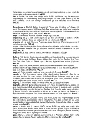 hacían pagos por parte de los usuarios para que este camino se mantuviese en buen estado de
conservación en forma permanente. PAG.352
ñan. s. Camino, vía, senda, ruta, pasaje, trocha. EJEM: sinchi Karen chay ñan wasiykiman
chayanaikipaq, ese camino es muy lejos para que llegues a tu casa. || figdo. Método. || adv. Ya
está. Afirmativo. EJEM: ñan chakrapi llank'ashanña, ya está trabajando en la cementera
PAG.352
Ornan Amaru. s. Etnohist. (Cabeza de serpiente). Primera waka del sétimo seq'e Kayao, del
sector Chinchaysuyu, a cargo del Qhapaq Ayllu. Este adoratorio era una piedra larga, localizada
posteriormente en la puerta de la casa del español Juan de Figueroa. En esta waka se hacían
sacrificios, en general, por la salud del Inka. PAG.365
onqo. s. Enfermedad. Achaque. Malestar. Pe.Aya: onjo. PAG.366
onqochikuq. adj. y s. Med. Enfermero,persona que tiene un enfermoa su cuidado. SINÓN:
onqochiq. || Sustancia dañina que produce el mal o la enfermedad. PAG.366
onqochiq. adj. y s. Med. Enfermero. Persona que asiste al enfermo. || Persona que provoca el
mal o la enfermedad PAG.366
onqoy. s. Med. Nombre genérico de las enfermedades, dolencias, padecimientos corporales,
indisposiciones o males de salud. || v. Acción de enfermarse. Estado de enfermedad. Pe.Aya:
onjoy. PAG.367
onqoy muhu. s. Med. Microbio. Bacteria. Productor de enferdades. PAG.367
Oqllo. s. Hist. Nombre de algunas mujeres célebres en la cultura andina, como por ejemplo
Mama Oqllo, consorte de Manqo Qhapaq; Chinpu Oqllo, madre del Inka Garcilaso de la Vega;
Qori Oqllo, Rawa Oqllo, etc. SINÓN: oqllu. || Pe.Areq: Aguja hecha de espinas (Caylloma).
PAG.369
orqo. s. Geog. Cerro, monte, montaña; elevación considerable de tierra. EJEM: Orqo pata,
encima del cerro; rit'i orqo, cerro nevado. || adj. Animal macho o de sexo masculino.EJEM: orqo
alqo, perro macho. ANTÓN: china. PAG.371
osqo. adj. Tímido, cobarde, hurañoque teme a la gente. Pe.Aya: osjo. PAG.372
osqollo. s. Zool. (Lynchailurus pajeros. Felis colocolo pajeros Desmarest). Gato de los
pajonales. Mamífero del orden carnívoro de la familia felidae, de tamaño mayor que el gato
doméstico,de coloración grisácea y manchas anaranjadas. || fam. Tímido, miedolento, esquivo.
EJEM: osqollo herq'e, niño esquivo. SINÓN: osqhollo. PAG.372
osqoyay. v. fam. Ponerse tímido, cobarde o huraño. Pe.Aya: osjoyay. PAG.372
Osqhollo. s. Etnohist. Quinta waka del segundo seq'e Payan del sector Qollasuyu, a cargo del
ayllu Awayni (Aguayni). Este adoratorio era un llano que en tiempo de la colonia pasó a poder de
Sebastián Garcilaso, padre del Cronista Inka Garcilaso de la Vega. Se hacían pagos ordinarios.
|| Arqueol. Pequeño sitio arqueológico ubicado en el valle del Qosqo, de factura inka.
Probablemente corresponde a una de las wakas del sistema seq'e del Imperio Inka. PAG.372
Pacha. s. Etnohist. (tierra, universo, tiempo). En el inkario, quinta waka del primer seq'e Qollana
del sector Antisuyu. Estaba a cargo del ayllu Suksu Panaka Ayllu. Este adoratorio era una fuente
que se hallaba en la quebrada de Pata Llaqta en Machupijchu. En cierta fecha el Inka se bañaba
en esta fuente.PAG.373
pacha. s. Mundo, tierra. || Universo. SINÓN: pachan. EJEM: hay pacha, este mundo; ukhu
pacha, el mundo de adentro; hanaq pacha, el mundo de arriba. || Gram. Sufijo o morfema que
indica el momento, el instante y el tiempo de la acción. EJEM: kunan pacha, en este momento;
haqaymanta pacha, desde aquel lugar. PAG.373
pacha illariy. s. Amanecer, alborada, aurora matinal. || v. Amanecer. SINÓN: illariy, pacha
paqariy. Pe.Aya: achikisi. Pe.Jun: waalay. Pe.S.Mar: punchawyay. Ec: lluria PAG.373
 