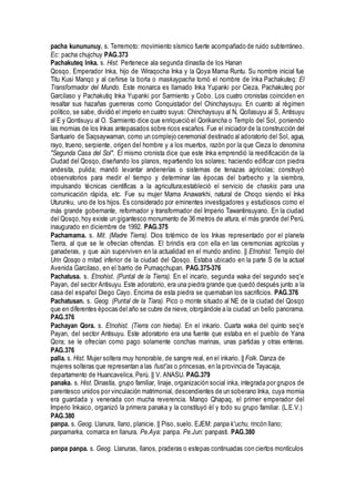 pacha kunununuy. s. Terremoto: movimiento sísmico fuerte acompañado de ruido subterráneo.
Ec: pacha chujchuy PAG.373
Pachakuteq Inka. s. Hist. Pertenece ala segunda dinastía de los Hanan
Qosqo. Emperador lnka, hijo de Wiraqocha Inka y la Qoya Mama Runtu. Su nombre inicial fue
Titu Kusi Manqo y al ceñirse la borla o maskaypacha tomó el nombre de lnka Pachakuteq: El
Transformador del Mundo. Este monarca es llamado Inka Yupanki por Cieza, Pachakuteq por
Garcilaso y Pachakutiq Inka Yupanki por Sarmiento y Cobo. Los cuatro cronistas coinciden en
resaltar sus hazañas guerreras como Conquistador del Chinchaysuyu. En cuanto al régimen
político, se sabe, dividió el imperio en cuatro suyus: Chinchaysuyu al N, Qollasuyu al S, Antisuyu
al E y Qontisuyu al O. Sarmiento dice que enriqueció el Qorikancha o Templo del Sol, poniendo
las momias de los Inkas antepasados sobre ricos escaños. Fue el iniciador de la construcción del
Santuario de Saqsaywaman, como un complejo ceremonial destinado al adoratorio del Sol, agua,
rayo, trueno, serpiente, origen del hombre y a los muertos, razón por la que Cieza lo denomina
"Segunda Casa del Sol". El mismo cronista dice que este Inka emprendió la reedificación de la
Ciudad del Qosqo, diseñando los planos, repartiendo los solares; haciendo edificar con piedra
andesita, pulida; mandó levantar andenerías o sistemas de tenazas agrícolas; construyó
observatorios para medir el tiempo y determinar las épocas del barbecho y la siembra,
impulsando técnicas científicas a la agricultura;estableció el servicio de chaskis para una
comunicación rápida, etc. Fue su mujer Mama Anawarkhi, natural de Choqo siendo el Inka
Uturunku, uno de los hijos. Es considerado por eminentes investigadores y estudiosos como el
más grande gobernante, reformador y transformador del Imperio Tawantinsuyano. En la ciudad
del Qosqo, hoy existe un gigantesco monumento de 36 metros de altura, el más grande del Perú,
inaugurado en diciembre de 1992. PAG.375
Pachamama. s. Mit. (Madre Tierra). Dios totémico de los Inkas representado por el planeta
Tierra, al que se le ofrecían ofrendas. El brindis era con ella en las ceremonias agrícolas y
ganaderas, y que aún superviven en la actualidad en el mundo andino. || Etnohist. Templo del
Urin Qosqo o mitad inferior de la ciudad del Qosqo. Estaba ubicado en la parte S de la actual
Avenida Garcilaso, en el barrio de Pumaqchupan. PAG.375-376
Pachatusa. s. Etnohist. (Puntal de la Tierra). En el incario, segunda waka del segundo seq'e
Payan, del sector Antisuyu. Este adoratorio, era una piedra grande que quedó después junto a la
casa del español Diego Cayo. Encima de esta piedra se quemaban los sacrificios. PAG.376
Pachatusan. s. Geog. (Puntal de la Tiara). Pico o monte situado al NE de la ciudad del Qosqo
que en diferentes épocas del año se cubre de nieve, otorgándole a la ciudad un bello panorama.
PAG.376
Pachayan Qora. s. Etnohist. (Tierra con hierba). En el inkario. Cuarta waka del quinto seq'e
Payan, del sector Antisuyu. Este adoratorio era una fuente que estaba en el pueblo de Yana
Qora; se le ofrecían como pago solamente conchas marinas, unas partidas y otras enteras.
PAG.376
palla. s. Hist. Mujer soltera muy honorable, de sangre real, en el inkario. || Folk. Danza de
mujeres solteras que representan a las ñust'as o princesas, en la provincia de Tayacaja,
departamento de Huancavelica, Perú. || V. ANASU. PAG.379
panaka. s. Hist. Dinastía, grupo familiar, linaje, organización social inka, integrada por grupos de
parentesco unidos por vinculación matrimonial, descendientes de un soberano Inka, cuya momia
era guardada y venerada con mucha reverencia. Manqo Qhapaq, el primer emperador del
Imperio Inkaico, organizó la primera panaka y la constituyó él y todo su grupo familiar. (L.E.V.)
PAG.380
panpa. s. Geog. Llanura, llano, planicie. || Piso, suelo. EJEM: panpa k'uchu, rincón llano;
panpamarka, comarca en llanura. Pe.Aya: panpa. Pe.Jun: panpasti. PAG.380
panpa panpa. s. Geog. Llanuras, llanos, praderas o estepas continuadas con ciertos montículos
 