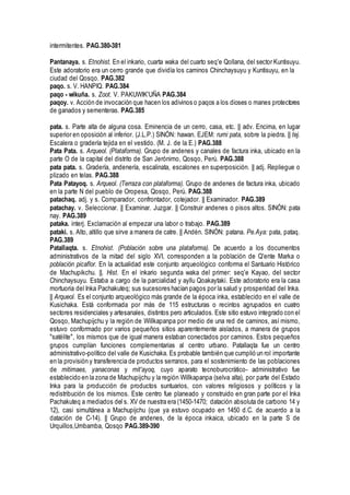 intermitentes. PAG.380-381
Pantanaya. s. Etnohist. En el inkario, cuarta waka del cuarto seq'e Qollana, del sector Kuntisuyu.
Este adoratorio era un cerro grande que dividía los caminos Chinchaysuyu y Kuntisuyu, en la
ciudad del Qosqo. PAG.382
paqo. s. V. HANPIQ. PAG.384
paqo - wikuña. s. Zoot. V. PAKUWIK'UÑA PAG.384
paqoy. v. Acción de invocación que hacen los adivinos o paqos a los dioses o manes protectores
de ganados y sementeras. PAG.385
pata. s. Parte alta de alguna cosa. Eminencia de un cerro, casa, etc. || adv. Encima, en lugar
superior en oposición al inferior. (J.L.P.) SINÓN: hawan. EJEM: rumi pata, sobre la piedra. || tej.
Escalera o gradería tejida en el vestido. (M. J. de la E.) PAG.388
Pata Pata. s. Arqueol. (Plataforma). Grupo de andenes y canales de factura inka, ubicado en la
parte O de la capital del distrito de San Jerónimo, Qosqo, Perú. PAG.388
pata pata. s. Gradería, andenería, escalinata, escalones en superposición. || adj. Repliegue o
plizado en telas. PAG.388
Pata Patayoq. s. Arqueol. (Terraza con plataforma). Grupo de andenes de factura inka, ubicado
en la parte N del pueblo de Oropesa, Qosqo, Perú. PAG.388
patachaq. adj. y s. Comparador, confrontador, cotejador. || Examinador. PAG.389
patachay. v. Seleccionar. || Examinar. Juzgar. || Construir andenes o pisos altos. SINÓN: pata
nay. PAG.389
pataka. interj. Exclamación al empezar una labor o trabajo. PAG.389
pataki. s. Alto, altillo que sirve a manera de catre. || Andén. SINÓN: patana. Pe.Aya: pata, pataq.
PAG.389
Patallaqta. s. Etnohist. (Población sobre una plataforma). De acuerdo a los documentos
administrativos de la mitad del siglo XVI, corresponden a la población de Q'ente Marka o
población picaflor. En la actualidad este conjunto arqueológico conforma el Santuario Histórico
de Machupikchu. ||. Hist. En el inkario segunda waka del primer: seq'e Kayao, del sector
Chinchaysuyu. Estaba a cargo de la parcialidad y ayllu Qoakaytaki. Este adoratorio era la casa
mortuoria del Inka Pachakuteq; sus sucesores hacían pagos por la salud y prosperidad del Inka.
|| Arqueol. Es el conjunto arqueológico más grande de la época inka, establecido en el valle de
Kusichaka. Está conformada por más de 115 estructuras o recintos agrupados en cuatro
sectores residenciales y artesanales, distintos pero articulados. Este sitio estuvo integrado con el
Qosqo, Machupijchu y la región de Willkapanpa por medio de una red de caminos, así mismo,
estuvo conformado por varios pequeños sitios aparentemente aislados, a manera de grupos
"satélite", los mismos que de igual manera estaban conectados por caminos. Estos pequeños
grupos cumplían funciones complementarias al centro urbano. Patallaqta fue un centro
administrativo-político del valle de Kusichaka. Es probable también que cumplió un rol importante
en la provisión y transferencia de productos serranos, para el sostenimiento de las poblaciones
de mitimaes, yanaconas y mit'ayoq, cuyo aparato tecnoburocrático- administrativo fue
establecido en la zona de Machupijchu y la región Willkapanpa (selva alta), por parte del Estado
Inka para la producción de productos suntuarios, con valores religiosos y políticos y la
redistribución de los mismos. Este centro fue planeado y construido en gran parte por el Inka
Pachakuteq a mediados del s. XV de nuestra era (1450-1470; datación absoluta de carbono 14 y
12), casi simultánea a Machupijchu (que ya estuvo ocupado en 1450 d.C. de acuerdo a la
datación de C-14). || Grupo de andenes, de la época inkaica, ubicado en la parte S de
Urquillos,Umbamba, Qosqo PAG.389-390
 