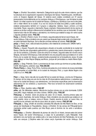 Payan. s. Etnohist. Secundario, intermedio. Categoría de seq'e de este mismo sistema, que fue
la estructura de la organización espacial e ideológica del Qosqo Tawantinsuyano, identificada
como el Espacio Sagrado del Qosqo. El sistema seq'e estaba constituido por 41 seq'es
jerarquizados horizontalmente por los sectores Antisuyu y Chinchaysuyu, que formaban la parte
Hanan o la mitad superior de la ciudad del Qosqo; y Qollasuyu y Qontisuyu que era la otra parte,
Urin o mitad inferior de la ciudad. A su vez los seq'es de estas dos partes y cuatro sectores,
estaban jerarquizados también en 3 grupos o categorías: Qollana, mayor, primero y el más
importante; Payan, segundo o intermedio; Kayao, originario. Esta jerarquización de los seq'es al
parecer es de tipo vertical a diferencia de la dualidad de los sectores que es horizontal. En este
sistema hubo más de 350 wakas o adoratorios, los mismos que estaban a cargo de varios ayllus
y algunas panakas reales. PAG.392
Perqa. s. Etnohist. (Pared o muro). En el inkario, segunda waka del tercer seq'e Kayao, del
sector Antisuyu. Este a doratorio era una pared que después llegó a estar junto a la chacra del
es pañol Hernando Bachicao. Se le ofrecían conchas marinas de colores. PAG.393-394
perqa. s. Pared, muro, valla cercada de piedras u otro material de construcción. SINÓN: hark'a.
Bol: pirka. PAG.394
Pikchu. s. Arqueol. Pequeño sitio arqueológico uhicado en la parte occidental de la ciudad del
Qosqo. Este fue otro observatorio astronómico o sukanka inka, para la observación y registro de
uno de los solsticios. || Etnohist. (Cima de cerro) En el inkario, segunda waka del noveno seq'e
Qhapaq, del sector Chinchaysuyu. Este adoratorio era una pequeña casa que estaba en el cerro
Pikchu de la ciudad del Qosqo, posteriormente propiedad de la Compañía de Jesús. En esta
casa instituyó el Inka Wayna Qhapaq sacrificios, porque ahí pernoctaba su madre Mama Oqllo.
PAG.395
pikchu. s. Geog. Pirámide. Cerro o prominencia de base ancha que termina en puntas afiladas.
EJEM: Machupijchu, pirámide vieja. PAG.395-396
Pikchu Pikchu. s. Geog. Pichu Pichu. Cumbres elevadas de un sin número de rocas piramidales
que acompañan al volcán Misti, en la ciudad de Arequipa, Perú, y cuyas alturas llegan a los
5,428 m.s.n.m. PAG.396
Pikol. s. Geog. Cerro más alto de la parte NO de la ciudad del Qosqo, encima de Ch'itapanpa.
En tiempo de los inkas era uno de los más de 20 observatorios astronómicos o sukankas que
hubo en la ciudad del Qosqo y sus alrededores, con funciones específicas para la observación
astronómica de los solsticios y equinoccios. Pikol tuvo la función de observación solisticial.
PAG.396-397
Pillku. s. Pilleo. Apellido nativo, PAG.397
pillku. adj. De diferentes matices. Mezcla de muchos colores con un color dominante. EJEM:
yana pillku, negro matizado con otros colores. SINÓN: pillqo. PAG.397
Pillkuorqo. s. Etnohist. (Cerro de plumas de color). En el inkario, décima primera waka del
octavo seq'e Ayarmaka, del sector Antisuyu. Este a doratorio era una piedra que estaba en un
cerro grande cerca a Larapa, cerca al Qosqo. Cuando asumía al poder un nuevo Inka, se
sacrifica ba de ordinario una niña de doce años de edad o menos. PAG.397-398
Pillkupata. s. Geog. (Andén de avecillas coloradas) Río afluente del Alto Madre de Dios, en las
selvas del Qosñipata en Paucartambo, Qosqo. || Etnohist. En las selvas del Pillkupata fueron
mandadas poblar cuatro pueblos por Inka Roqa, para el dominio de los antis o selváticos.
PAG.398
Pillkupukyu. s. Etnohist. (Manantial de plumas de color) En el inkario, tercera waka del primer
seq'e Kayao, del sector Chinchaysuyu, a cargo de la parcialidad y ayllu Wakaytaki. Este
adoratorio era una fuente que estaba junto a la casa mortuoria del Inka Pachakuteq, de la cual
salía una acequia. || Séptima waka del octavo seq'e Ayarmaka del sector Antisuyu. Este
 