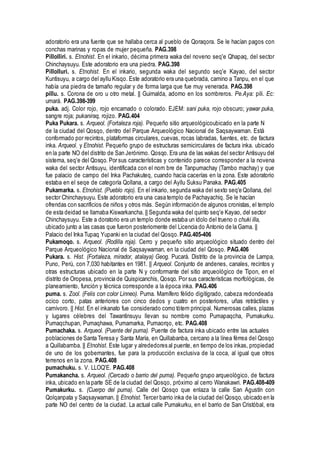 adoratorio era una fuente que se hallaba cerca al pueblo de Qoraqora. Se le hacían pagos con
conchas marinas y ropas de mujer pequeña. PAG.398
Pillolliri. s. Etnohist. En el inkario, décima primera waka del noveno seq'e Qhapaq, del sector
Chinchaysuyu. Este adoratorio era una piedra. PAG.398
Pillolluri. s. Etnohist. En el inkario, segunda waka del segundo seq'e Kayao, del sector
Kuntisuyu, a cargo del ayllu Kisqo. Este adoratorio era una quebrada, camino a Tanpu, en el que
había una piedra de tamaño regular y de forma larga que fue muy venerada. PAG.398
pillu. s. Corona de oro u otro metal. || Guirnalda, adorno en los sombreros. Pe.Aya: pili. Ec:
umará. PAG.398-399
puka. adj. Color rojo, rojo encarnado o colorado. EJEM: sani puka, rojo obscuro; yawar puka,
sangre roja; pukaniraq, rojizo. PAG.404
Puka Pukara. s. Arqueol. (Fortaleza roja). Pequeño sitio arqueológicoubicado en la parte N
de la ciudad del Qosqo, dentro del Parque Arqueológico Nacional de Saqsaywaman. Está
conformado por recintos, plataformas circulares, cuevas, rocas labradas, fuentes, etc. de factura
inka. Arqueol. y Etnohist. Pequeño grupo de estructuras semicirculares de factura inka. ubicado
en la parte NO del distrito de San Jerónimo. Qosqo. Era una de las wakas del sector Antisuyu del
sistema, seq'e del Qosqo. Por sus características y contenido parece corresponder a la novena
waka del sector Antisuyu, identificada con el nom bre de Tanpumachay (Tambo machay) y que
fue palacio de campo del Inka Pachakuteq, cuando hacía cacerías en la zona. Este adoratorio
estaba en el seqe de categoría Qollana, a cargo del Ayllu Suksu Panaka. PAG.405
Pukamarka. s. Etnohist. (Pueblo rojo). En el inkario, segunda waka del sexto seq'e Qollana, del
sector Chinchaysuyu. Este adoratorio era una casa templo de Pachayachiq. Se le hacían
ofrendas con sacrificios de niños y otros más. Según información de algunos cronistas, el templo
de esta deidad se llamaba Kiswarkancha. || Segunda waka del quinto seq'e Kayao, del sector
Chinchaysuyu. Este a doratorio era un templo donde estaba un ídolo del trueno o chuki illa,
ubicado junto a las casas que fueron posteriomente del Licencia do Antonio de la Gama. ||
Palacio del Inka Tupaq Yupanki en la ciudad del Qosqo. PAG.405-406
Pukamoqo. s. Arqueol. (Rodilla roja). Cerro y pequeño sitio arqueológico situado dentro del
Parque Arqueológico Nacional de Saqsaywaman, en la ciudad del Qosqo. PAG.406
Pukara. s. Hist. (Fortaleza, mirador, atalaya) Geog. Pucará. Distrito de la provincia de Lampa,
Puno, Perú, con 7,030 habitantes en 1981. || Arqueol. Conjunto de andenes, canales, recintos y
otras estructuras ubicado en la parte N y conformante del sitio arqueológico de Tipon, en el
distrito de Oropesa, provincia de Quispicanchis, Qosqo. Por sus características morfológicas, de
planeamiento, función y técnica corresponde a la época inka. PAG.406
puma. s. Zool. (Felis con color Linneo). Puma. Mamífero félido digitígrado, cabeza redondeada
ocico corto, patas anteriores con cinco dedos y cuatro en posteriores, uñas retráctiles y
carnívoro. || Hist. En el inkanato fue considerado como tótem principal. Numerosas calles, plazas
y lugares célebres del Tawantinsuyu llevan su nombre como Pumapaqcha, Pumakurku.
Pumaqchupan, Pumaqhawa, Pumamarka, Pumaorqo, etc. PAG.408
Pumachaka. s. Arqueol. (Puente del puma). Puente de factura inka ubicado entre las actuales
poblaciones de Santa Teresa y Santa María, en Quillabanba, cercano a la línea férrea del Qosqo
a Quillabamba. || Etnohist. Este lugar y alrededores al puente, en tiempo de los inkas, propiedad
de uno de los gobernantes, fue para la producción exclusiva de la coca, al igual que otros
terrenos en la zona. PAG.408
pumachuku. s. V. LLOQ'E. PAG.408
Pumakancha. s. Arqueol. (Cercado o barrio del puma). Pequeño grupo arqueológico, de factura
inka, ubicado en la parte SE de la ciudad del Qosqo, próximo al cerro Wanakawri. PAG.408-409
Pumakurku. s. (Cuerpo del puma). Calle del Qosqo que enlaza la calle San Agustín con
Qolqanpata y Saqsaywaman. || Etnohist. Tercer barrio inka de la ciudad del Qosqo, ubicado en la
parte NO del centro de la ciudad. La actual calle Pumakurku, en el barrio de San Cristóbal, era
 