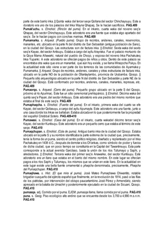 parte de este barrio inka. || Quinta waka del tercer seqe Qollana del sector Chinchaysuyu. Este a
doratorio era uno de los palacios del Inka Wayna Qhapaq. Se le hacían sacrificios. PAG.409
Pumak'uchu. s. Etnohist. (Rincón del puma). En el inkario, cuarta waka del noveno seq'e
Qhapaq, del sector Chinchaysuyu. Este adoratorio era una fuente que estaba algo apartado del
seq'e. Se le hacían pagos con conchas marinas. PAG.409
Pumamarka. s. Arqueol. (Pueblo puma). Grupo de recintos, andenes, canales, reservorios,
manantes, etc. ubicado en la parte N del distrito de San Sebastián (antigua población de Sano),
en la ciudad del Qosqo. Las estructuras son de factura inka. || Etnohist. Sexta waka del sexto
seq'e Kayao, del sector Antisuyu. Estaba a cargo del ayllu Arayraka. Fue el palacio mortuorio de
la Qoya Mama Añawarki, natural del pueblo de Choqo, y esposa del noveno Inka Pachakuteq
Inka Yupanki. A este adoratorio se ofrecían pagos de niños y otros. Dentro de este palacio se
encontraba otra waka que era un manantial, que aún hoy existe, y se llama Wiraqocha Pukyu. En
la actualidad este sitio viene a ser parte de los terrenos de las comunidades de Ayarmaka y
Pumamarka. || Arqueol. Grupo de recintos, andenes, canales y otras estructuras de factura inka,
ubicado en la parte NO de la población de Ollantaylambo, provincia de Urubamba. Qosqo. ||
Pequeño sitio arqueológico ubicado en la parte N del distrito de San Sebastián y parte NE de la
ciudad del Qosqo. Está conformado por recintos, andenes, canales, manantes, represas, etc.
PAG.409
Pumaorqo. s. Arqueol. (Cerro del puma). Pequeño grupo ubicado en la parte S del Qosqo,
próximo al río Apurímac. Este fue un sitio ceremonial prehíspánico. || Etnohist. Décima waka del
quinto seq'e Payan, del sector Antisuyu. Este adoratorio era una piedra del mismo nombre que
estaba al final de este seq'e. PAG.409
Pumaphaqcha. s. Etnohist. (Fuente del puma). En el inkario, primera waka del cuarto se efe
Kayao, del sector Qollasuyu, a cargo del ayllu Apumayta. Este adoratorio era una fuente, junto a
una casa donde los Inkas se bañaban. Estaba ubicada en lo que posteriormente fue la propiedad
del español Cristóbal Sotelo. PAG.409-410
Pumawasi. s. Etnohist. (Casa del puma). En el inkario, cuarta wakadel décimo tercer seq'e
Kayao, del sector Kuntisuyu. Este adoratorio era un pequeño cerro que estaba al término de este
seqe. PAG.410
Pumaqchupan. s. Etnohist. (Cola de puma). Antiguo barrio inka de la ciudad del Qosqo. Estaba
ubicado en la parte S y su nombre identificaba la parte extrema de la ciudad que, precisamente,
tenía la forma de un puma, siendo el centro político religioso, diseñado y replanteado por el Inka
Pachakuteq en 1438 d.C., después de derrotar a los Ch'ankas, como símbolo de poder y fuerza
de dicha ciudad, que en poco tiempo se constituiría en la Capital del Tawantinsuyu. Esta parte
corresponde a la actual avenida Garcilaso, basta la unión de los ríos Tullumayo y Saphi, y
alrededores. || Etnohist. Tercera waka del primer seq'e Anawarke, del sector Kuntisuyu. Este
adoratorio era un llano que estaba en el barrio del mismo nombre. En este lugar se ofrecían
pagos a los ríos Saphi y Tullumayu, los mismos que se unían en este llano. En la actualidad en
este lugar existe una bella fuente ornamental o phaqcha denominada, precisamente, Phaqcha
del Pumaqchupan. PAG.410
Pumaqhawa. s. Hist. (El que mira al puma). José Mateo Pumaqhawa Chiwantito, notable
brigadier cusqueño del ejército españolque finalmente, en la revolución de 1814, pasó a las filas
de los patriotas, por intervención del obispo paucartambino José Pérez y Armendáriz, siendo
apresado en la batalla de Umachiri y posteriormente ejecutado en la ciudad de Sicuani, Qosqo.
PAG.410
pumasqa. adj. Comido por el puma. EJEM: pumasqa llama, llama comida por el puma. PAG.410
puna. s. Geog. Piso ecológico alto andino que se encuentra desde los 3,700 a 4,990 m.s.n.m.
PAG.410
 