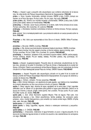 P'ukru. s. Arqueol. Lugar y pequeño sitio arqueológico que contiene estructuras de la época
inka. Se sitúa dentro del Parque Arqueológico Nacional de Saqsaywaman. PAG.442
p'ukru. s. Hoyo, hoyada, hondonada, cavidad cóncava. SINÓN: p'uktu. EJEM: p'ukrupi unu
kashan, en el hoyo hay agua. Pe.Aya: pukru. Pe.Jun: pujru. Arg: pujru. PAG.442
p'ukru p'ukru. adj. Terreno con muchas hoyadas u hondonadas. SINÓN: p'uktu p'uktu. EJEM:
p'ukru p'ukru qhata, ladera con hondonadas. PAG.442
p'ukruchay. v. Ahondar, cavar hoyos profundos en la tierra, darle forma cóncava al as cosas.
Pe.Aya: pukruchay. Bol: p'ujruchay. Ec: pukruna. PAG.442
p'ukruyay. v. Ahondarse, hundirse o amoldarse el terreno en forma cóncava. Pe.Aya: pujruyay.
PAG.442
p'un. onomat. Voz o nomatopéyicadel ruido que produce la caída de un cuerpo pesado sobre la
tierra. PAG.442
P'unchaw. s. Hist. ídolo que representaba al dios Día en el inkario. SINÓN: Willka P'unchaw.
PAG.442
p'unchaw. s. Día solar. SINÓN: p'unchay. PAG.442
p'unchay. s. Día, tiempo que dura desde el amanecer hasta el anochecer. SINÓN: p'unchaw.
EJEM: kunan p'unchay, hoy día; paqarin p'unchay, el día de mañana; qayna p'unchay, ayer.
Pe.Aya: punchaw. Pe.Jun: S.Mar: Pun: p'unchaw, Ec: punsha. PAG.442-443
p'unchayay. v. Amanecer, aclararse el día, asomarse la aurora matinal. SINÓN: pacha paqariy.
Pe.Aya: achikyaj. alliqllai. Pe.Jun: waalay, walalay. Pe.S.Mar: pakariy. Arg: punchayay. Ec:
punchauyay. PAG.443
Qasana. s.Arqueol. (Lugarparacongelar). Pequeña área de estructuras arquitectónicas de fac-
tura inka, ubicada en la parte N inmediata a la Plaza de Armas o Hawkaypata de la ciudad del
Qosqo. || Etnohist. Palacio que perteneció al Inka Wayna Qhapaq; eran dos estructuras de forma
circular en la Plaza Hawkaypata (actual Plaza de Armas). SINÓN: Kasana. PAG.450-451
Qesqewara. s. Arqueol. Pequeño sitio arqueológico ubicado en la parte N de la ciudad del
Qosqo y dentro del Parque Arqueológico Nacional de Saqsaywaman. Es un grupo de andenes y
canales de factura inka. PAG.458
qespichaq. s. Vidriero, vidriador. Pe.Aya: jespichaq. PAG.458
Qoa. s. Mitol. Animal mitológico, con apariencia de gato gigante, que habita en los manantiales
de la región altoandina; se dice que produce la lluvia y el granizo. PAG.459
qocha. s. Geog. Laguna, lago, represa de agua, aguajales de la selva baja. || Agri. Lagunitas
artificíales que se utilizan en la agricultura para guardar el agua para diferentes cultivos en la
época de invierno y sequía. || figdo. mama qocha, mar u océano. Pe.Aya: jocha. Pe.Jun: qutra.
Pe.S.Mar: kucha. Ec: shukra. PAG.459
qocha pato. s. Zool. (Anas flavirostris oxyptera Meyen). Pato de laguna. Pato sutro. Ave
altoandina de lagunas y ríos. Orden anseriformes, familia anatidae. De coloración pardo
grisáceo, cola y vientre blanquecinos y pico amarillo con banda central negra. SINÓN: ch'iphta
pato, satro, itha pato. PAG.459
qocha puma. s. V. ASUKU. PAG.459
qocha qocha. s. Geog. Lagunillas, lagunas, charcos o estanques numerosos y pequeños.
PAG.459
qocha wallpa. s. V. CHOQA. PAG.459
qochachakuy. v. Empozarse, detenerse el agua formando un pozo o laguna pequeña. En la
época de los inkas las lagunas tenían el nombre de acuerdo a las características de semejanza
con algo. PAG.459
 