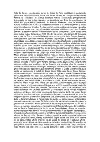 Valle del Qosqo, en esta región sur de los Andes del Perú, posibilitaron el asentamiento
permanente de grupos humanos durante más de tres mil años, en cuyo proceso evolutivo el
hombre ha establecido un continuo desarrollo histórico socio-cultural, primigeniamente
testimoniado por sus restos materíales. La Arqueología, con fines de periodificación, ha
identificado grupos étnicos preinkaicos. Así tenemos: Markavalle, forma de asentamiento
humano de tipo aldeano (1,100 a.C). Su desarrollo inmediato lo es Chanapata (800 a.C.); ambos
penenecen al periodo formativo. A estos suceden grupos sociales más densos e integrados
políticamente en senoríos y pequeños estados regionales, también conocido como Qotakalle
(600 a.C). El desarrollo de éste, está representado por los Killke (800 d.C). Lukre es otra forma
socio cultural mutada de la anterior (1,000 d.C.) En los primeros años del siglo XIII de nuestra
era, el valle del Qosqo estuvo habitada por varios grupos étnicos: Laris, Phoqes, Sawasiray,
Antasayas,Wallas (que eran oriundos); Alqawisas, Qopalimaytas y Khallunchimas (que eran
advenedizos, consentidos por los primeros). INCA. Por estos años hicieron su aparición por el
valle grupos humanos extraños conformando diez grupos étnicos, conforme a la tradición mítica,
liderados por un señor curaca de nombre Manqo Qhapaq y de una mujer de nombre Mama
Oqllo, quienes se proclamaban ser hijos del Sol; asimismo pregonaban ser enviados en misión
«civilizadora », por lo tanto, todas las gentes de la tierra debían obedecerlos. En nombre del Sol
ocuparon y dominaron el valle del Qosqo, cuyo nombre antiguo era Aqhamama o Madre Chicha.
Manqo Qhapaq lo cambió por Qosqo o Mojón de Piedra, en memoria de su hermano Ayar Awqa
que se convirtió en piedra en este lugar, construyendo un templo dedicado a su padre el Sol,
llamado Inti Kancha, que posteriormente se llamaría Qorikancha. A partir de este templo, dividió
el lugar en cuatro sectores: Q'ente Kancha, Yaranpuy Kancha, Sayri Kanchay Chunpi Kancha
para dar cavida a sus seguidores. Así se desarrolló una estructura mítica de conquista y
dominación socioeconómica e ideológica en la región cusqueña por parte de estos qheswas
procedentes delsur (Paqariktanpu), que ulteriormente formaron el Estado Tawantinsuyano, cuya
capital fue precisamente la ciudad del Qosqo, Qosqo Willka Llaqta, Qosqo Ciudad Sagrada,
capital del Gran Imperio Tawantinsuyu. En los inicios del siglo XV el Señorío Ch'anka invadió el
Qosqo, saqueándolo. A los pocos años, cuando Wiraqocha Inka, ya viejo, ostentaba el reynado,
los Ch'ankas nuevamente atacan este próspero Señorío, al parecer ya no con el sólo propósito
de saquearlo, sino de conquistarlo, y así extender su dominio. Por los antecedentes pasados,
Wiraqocha Inka se refugió en su palacio fuera del Qosqo. Ante este hecho, uno de sus hijos
jóvenes asumió el reto para proteger el Señorío y su territorio, y decidió organizar un ejército
multiétnico para hacer frente a los invasores. Después de una cruenta lucha, los qheswas y sus
aliados derrotaron a los Ch'ankas, destruyendo y saqueándolos en sus pueblos, regresando
victoriosos al Qosqo, con botines y prisioneros. Como señal de triunfo, los botines fueron
distribuidos entre los curacazgos participantes en la guerra, estableciéndose así lazos de
integración políticos y territorial en perspectiva. Este joven valiente era Inka Yupanki, que más
tarde se llamaría Pachakuteq o Transformador del Mundo, por las innovaciones fundamentales
que realizó y sus dotes personales. Sin duda, este Inka fue uno de los hombres más grandes y
geniales que dio América Andina prehispánica. Pachakuteq asumió el poder (1,438-1,471) y
empezó la expansión regional y luego inter regional, iniciándose asíla formación del Estado Inka,
que se llamaría Tawantinsuyu o la Nación de las Cuatro Regiones; Qosqo fue su capital.
Pachakuteq reconstruye la ciudad del Qosqo, reestructurándola en los aspectos urbano espacial,
arquitectónica y funcionalmente, dándole la forma felina (puma) al centro político-religioso, como
símbolo de fuerza y poder. Asimismo, instituyó, organizó y reestructuró varias instituciones
sociales y religiosas: la mita, mitmaq, agrohidráulica en gran escala, culto oficial al Sol, sistema
de las aqllas, modelo urbano funcional, etc. La Ciudad del Qosqo en su estructura urbano-
espacial y social, al igual que otros aspectos y elementos, estuvo dividida de acuerdo a un
principio dual diametral: Hanan Qosqo, mitad superior o parte de arriba del Qosqo; Urin Qosqo,
mitad inferior o parte baja del Qosqo. A su vez, cada uno de estos sectores estuvo dividido en
 