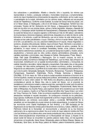 dos subsectores o parcialidades: Allawka o derecha; Icho o izquierda, los mismos que
representaban a niveles y jerarquías verticales y horizontales recíprocas y complementarias,
siendo de mayor importancia los primerossobre los segundos,conformando así los cuatro suyus
o parcialidades de la ciudad, delimitados por los caminos reales, reflejando así una pequeña
escala del Tawantinsuyu. Conforme a esta dualidad, la ciudad del Qosqo tenía dos plazas: uno
en el Hanan Qosqo, el Hawkaypata, y otro en el Urin Qosqo, el Rimaqpanpa. También tuvo dos
principales Templos del Sol: Qorikancha del Urin Qosqo, y Saqsaywaman del Hanan Qosqo,
cada uno de ellos con sus propias plazas, ushnus y tierras asignadas: Intipanpa y Sawseda del
primero, y Chukipanpa (actual explanada del Saqsaywaman) y Qolqanpata del segundo. Además
la ciudad del Qosqo era un «espacio sagrado» conformado por más de 350 wakas o adoratorios
de diversos tipos y funciones religiosas y astronómicas,dispuestos en un radio de más de veinte
kilómetros a la redonda, a partir del Qorikancha, que era el núcleo de este sistema seq'e, y
ubicados en las cuatro parcialidades o suyus: Chinchay y Anti en el sector Hanan; Qolla y Qonti
en el Urin. Los adoratorios, a su vez, estuvieron distribuidos en 41 seq'es,«líneas imaginarias» o
senderos, ubicados entre jerarquías: Qollana, mayor principal; Payan, intermedio o secundario; y
Kayao u originario; las mismas estuvieron asignadas al cuidado de ayllus y panakas. De los
adoratorios, el mayor número lo constituían manantiales, fuentes, rocas, palacios, templos,
observatorios astronómicos osukankas, etc.La ciudad del Qosqo fue el patrón y modelo urbano,
arquitectónico y funcional para los otros centros urbanos administrativos principales, como
capitales regionales y provinciales, caso Inkawasi en Cañete, Wanukupanpa, P'isaq, Mawq'a
Llaqta, Pata Llaqta (Q'enteMarka) y Machupijchu. Con la invasión europea, se inició la
destrucción política, económica e ideológica del Tawantinsuyu, que los Inkas, bajo principios de
reciprocidad, redistribución con un aparato tecnoburocrático- administrativo y monopolista, de
carácter despótico y teocrático, habían integrado y desarrollado. Este estado inka, el más grande
y complejo del área andina prehispánica, fue la síntesis económica, política, tecnológica y
religiosa de sus antecesores. La periferie de la ciudad estuvo circundado por trece barrios en los
que vivía el pueblo: Qolqanpata, Qantupata, Pumakurku, Munaysenqa, T'oqokachi, Rimaqpanpa,
Pumaqchupan, Kayaokachi, Chakillchaka, Pikchu, K'illipata, Karmenqa y Wakapunku.
COLONIAL. El 23 de marzo de 1534 se funda la ciudad española iniciándose el dominio de la
Corona Española, creando las nuevas instituciones políticas, administrativas y eclesiásticas para
emprender un nuevo orden cultural. En 1536, frente a los atropellos y abusos por parte de los
occidentales,el ejército de Manqo Inka, sitia la ciudad del Qosqo, con el propósito de
reestablecer y reinvindicar el estado y sistema social inka, quemando la ciudad;pero los andinos
fueron derrotados en Saqsaywaman y luego en Ollantaytanbo. Posteriormente, Manko Inka se
retiró a Willkapanpa, hoy Espíritu Panpa, para organizar desde allí la resistencia que duró hasta
1572, con la captura y muerte en la Plaza del Qosqo del último Inka Tupaq Amaru I, por orden
del Virrey Francisco de Toledo. Entre los primeros españoles sedistribuyeron la ciudad y sus
alrededores mediante el «reparto desolares». Se construyeron viviendas de los particulares,
luego iglesias,modificando de este modo ligeramente su forma e imagen urbano-arquitectónica y
desarrollándose una simbiosis socio-cultural: andina y occidental. REPUBLICANO. En la
actualidad, por ser depositario de un gran número de restos arqueológicos, la ciudad del Qosqo
fue reconocida como Capital Arqueológica de Sud América, y en 1983 declarada por las
Organización de las Naciones Unidas para el Desarrollo de la Ciencia y Cultura, UNESCO, como
Patrimonio Cultural de la Humanidad, en reconocimiento y valoración de su rica herencia
patrimonial y de su vigencia socio-cultural. Hoy es el centro de mayor atracción turística del Perú
y de Sud América y en los últimos años viene siendo embellecida más a través de una serie de
obras urbano-arquitectónicas emprendidas por la Municipalidad del Qosqo. || Arqueol. En la
actual ciudad del Qosqo se encuentran los grandes palacios reales inkas, con las siguientes
ubicaciones: en la parte alta, Hanan Qosqo: Qolqanpata, palacio de Manqo Qhapaq; Qasana, de
Pachakuteq; Qora Qora, de Inka Roqa; palacio de Waskar, palacio Kunturkancha; palacio de
 