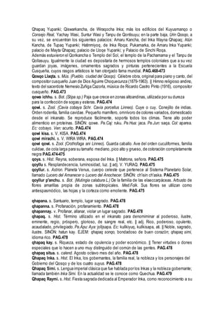 Qhapaq Yupanki; Qiswarkancha, de Wiraqocha Inka; más los edificios del Kuyusmanqo o
Consejo Real, Yachay Wasi, Suntur Wasi y Tanpu de Qontisuyu; en la parte baja, Urin Qosqo, a
su vez, se encuentran los siguientes palacios: Amaru Kancha, del Inka Wayna Qhapaq; Atún
Kancha, de Tupaq Yupanki; Hatinmiyoq, de Inka Roqa; Pukamarka, de Amaru Inka Yupanki;
palacio de Mayta Qhapaq; palacio de Lloqe Yupanki; y Palacio de Sinchi Roqa.
Además estuvieron el Qorikancha o Templo del Sol, el templo de la Pachamama y el Tanpu de
Qollasuyu. Igualmente la ciudad es depositaría de hermosos templos coloniales que a su vez
guardan joyas, imágenes, ornamentos sagrados y pinturas pertenecientes a la Escuela
Cusqueña, cuyos rasgos artísticos le han otorgado fama mundial. PAG.468-473
Qosqo Llaqta. s. Mús. (Pueblo. ciudad del Qosqo). Célebre obra, original para piano y canto, del
compositor cusqueño Juan de Dios Aguirre Choquecunza (1879-1963). || Himno religioso andino,
texto del sacerdote Nemesio Zuñiga Cazorla, música de Ricardo Castro Pinto (1916), compositor
cusqueño. PAG.473
qowa ichhu. s. Bot. (Stipa sp.) Paja que crece en zonas altoandinas, utilizada por su dureza
para la confección de sogas y esteras. PAG.474
qowi. s. Zool. (Cavia cobaya Schr. Cavia porcellus Linneo). Cuye o cuy. Conejillo de indias.
Orden rodentia, familia cavidae. Pequeño mamífero, omnívoro de colores variados, domesticado
desde el inkanato. Se reproduce fácilmente, soporta todos los climas. Tiene alto poder
alimenticio en proteínas. SINÓN: qowe. Pe.Caj: ruku. Pe.Hua: jaca. Pe.Jun: saqa. Col: aparea.
Ec: cobayo. Ven: acurito. PAG.474
qowi kisa. s. V. KISA. PAG.474
qowi mirachi. s. V. WIRA WIRA. PAG.474
qowi qowi. s. Zool. (Crothofaga ani Linneo). Guarda caballo. Ave del orden cuculiformes, familia
culidae, de cola larga para su tamaño mediano, pico alto y grueso, de coloración completamente
negra PAG.474-475
qoya. s. Hist. Reyna, soberana, esposa del Inka. || Matrona, señora. PAG.475
qoyllu s. Resplandecencia, luminosidad, luz. || adj. V. YURAQ. PAG.475
qoyllur. s. Astron. Planeta Venus, cuerpo celeste que pertenece al Sistema Planetario Solar,
llamado Lucero del Amanecer o Lucero del Anochecer. SINÓN: ch'isin ch'aska. PAG.475
qoyllur p'anchu. s. Bot. (Mutingia calabura L.) De la familia de las elaeccarpáceas. Arbusto de
flores amarillas propia de zonas subtropicales. Med.Folk. Sus flores se utilizan como
antiespasmódico, las hojas y la corteza como emoliente. PAG.475
qhapana. s. Santuario, templo, lugar sagrado. PAG.478
qhapanna. s. Profanación, profanamiento. PAG.478
qhapannay. v. Profanar, allanar, violar un lugar sagrado. PAG.478
qhapaq. s. Hist. Término utilizado en el inkanato para denomiminar al poderoso, ilustre,
eminente, regio, próspero, glorioso, de sangre real, etc. || adj. Rico, poderoso, opulento,
acaudalado, privilegiado. Pe.Apu: Aya: jolljsapa. Ec: kullkiyuq, kullkisapa, ati. || Noble, sagrado,
ilustre. SINÓN: hatun kay. EJEM: qhapaq sonqo, bondadoso de buen corazón; qhapaq simi,
idioma rico. PAG.478
qhapaq kay. s. Riqueza, estado de opulencia y poder económico. || Tener virtudes o dones
especiales que lo hacen a uno muy distinguido del común de las gentes. PAG.478
qhapaq situa. s. calend. Agosto octavo mes del año. PAG.478
Qhapaq Inka. s. Hist. El Inka, los gobernantes, la familia real, la nobleza y los personajes del
Gobierno del Qosqo y de los cuatro suyus. PAG.478
Qhapaq Simi. s. Lengua imperial clásica que fue hablada por los Inkas y la nobleza gobernante;
llamada también Inka Simi. En la actualidad se le conoce como Quechua. PAG.479
Qhapaq Raymi. s. Hist. Fiesta sagrada dedicada al Emperador Inka, como reconocimiento a su
 