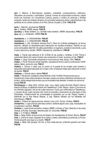 ayni. s. Retorno. || Recompensa, préstamo, mutualidad, correspondencia, retribución,
intercambio de acciones o actividades. || Antrop. Formas de reciprocidad económica, cultural
moral que funcionan con mecanismos jurídicos propios a niveles de personas y familias
nucleares, dentro del contexto del ayllu o la comunidad campesina andina, extendiéndose a las
periferias de los centros urbanos en el Perú, Bolivia, Ecuador y Chile. PAG.37-38
ayniy. v. Retornar, recompensar PAG.38
ayu. s. Adúltero. SINÓN: wesqe. PAG.39
ayunakuy. s. Mutuo adulterio. || v. Cometer mutuo adulterio. SINÓN: wesqenakuy. PAG.39
ayuq. adj. y s. Adulterador. SINÓN PAG.39
chachakoma. s. V. CHACHAKUMA. PAG.40
chachakomo. s. V. CHACHAKUMA. PAG.40
chachakuma. s. Bot. (Escalonia resinosa R.et.P.) Árbol de la familia saxifragácea, de tronco
retorcido, utilizado en ebanistería para la fabricación de muebles torneados. También se usa
como combustible. Med.Folk. Se utiliza para fortificar el organismo, durante el crecimiento y para
el aseo dela boca y dientes. SINÓN: chachakoma, chachakomo. PAG.40
chaka. s. Puente para atravesar el tío. || Dintel de las puertas y ventanas. || Anat. Pierna o
extremidad inferior del cuerpo humano que comprende el muslo, la pierna y el pie. PAG.41
Chakan. s. Geog. Comunidad campesina en la provincia de Anta, Qosqo, Perú. PAG.41
chakan. s. Pernil. Pierna de animal mamífero, separada del tronco para la compraventa. EJEM:
wakaq chakan, pierna de vaca. PAG.41
chakana. s. Troncos o palos que se ponen en la puerta de los corrales para cerrarlos o
asegurarlos.|| Escalera para pasar de un lugar a otro. || Cualquier objeto apto para poner a modo
de puente. PAG.41
chakanay. v. Colocar palos o tablas PAG.41
chaski. s. Recepción, aceptación,consentimiento.|| Hist. Postillón.Persona joven que en
elsistema del correo inkaico llevaba el mensaje o recado a la carrera; habiéndolo recibido de uno
primero, debía entregar aotro tercero que se encontraba más adelante, a manera de carrera de
postas.PAG.53
Chinchaysuyu. s. Geog. (Etim. chincha, norte ; suyu, región: región del norte). Región norte en
relación al Qosqo, la capital del Imperio del Tawantinsuyu. || Hist. Región, nación o provincia de
los chinchas o jaguares. Una de las cuatro naciones o suyus que conformaban el Tawantinsuyu,
o universo de las cuatro naciones inka. Inició la conquista y colonización de esta región el Inka
Pachakuteq. Posteriormente fue incrementada la expansión por su hijo Thupaq Yupanki y
finalmente por el Inka Wayna Qhapaq. || Ling. Dialecto hablado por los habitantes del
Chinchaysuyu. PAG.61
chinka. s. Extravío de alguna persona, animal o cosa. || Ec: Pe.Aya: Confuso. PAG.61
chinkachina. s. Lugar propicio para hacer perder o extraviar alguna cosa. || adj. Susceptible de
er extraviado o perdido. PAG.62
chinkana. s. Lugar donde se pierde o extravía. SINÓN: q'olmana. || Túnel, laberinto en las obras
inkaicas. || Pe.Aya: Escondijo, laberinto.|| Bol: Ec: Escondite. PAG.62
chipi. s. V. K'USILLU. PAG.65
Chita. s. Geog. Distrito de la provincia de Quijarro del departamento de Potosí, Bolivia. PAG.67
chita. s. Cría de la oveja, separada de la madre y criada y alimentada por personas. || Pe.Aya:
Animal pequeño que sigue a su dueño. PAG.67
choqe. s. Metal. (Del aymara). Oro fino. || Todo metal precioso. || Nombre genérico del metal.
PAG.69
 