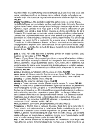 majestad, símbolo del poder humano y condición de hijo del Sol, el Dios Inti. La fiesta servía para
invocar y pedir la protección de los dioses o manes, mediante ofrendas o churaykuna, que
hacían los brujos o hechiceros que luego de invocar y quemar las echaban en algún río o laguna.
PAG.479
Qhapaq Yupanki Inka. s. Hist. Quinto Emperador Inka, perteneciente a la primera dinastía,
hijo de Mayta Qhapaq, gran conquistador, que llevó muy lejos los límites del imperio. Su nombre
significa Ilustre Estadista, siendo su mujer Mama Qorihillpay o Qorillpay «Hija del Señor de los
Ayamarka», según Garcilaso de la Vega, quien al mismo tiempo lo califica como un gran
conquistador. Este cronista y Cieza de León relacionan a este Inka con el templo del Sol o
Qorikancha. El primero lo hace su constructor, en tanto que el segundo afirma que lo acrecentó.
Garcilaso hace un pormenorizado relato de sus obras, entre las que figuran, por ejemplo, la
construcción del puente Wakachaka, sobre el río Apurímac; el sometimiento de la provincia de
Yanawara y su pueblo de Piti; la construcción de un puente sobre el río Desaguadero, etc.
Consolidó los dominios qheswas en América y el Qosqo se convirtió en una poderosa urbe,
congregando en su templo los ídolos de los vencidos. En sus expediciones a la costa castigó
severamente a los sodomitas. Con la muerte de Qhapaq Yupanki término la dinastía de los Urin
Qosqo o Sinchis. PAG.479
q'asa. s. Geog. Paso entre dos cerros o montañas. || Portillo en cercos o paredes. || adj.
Quebrado por los bordes. V. THARA PAG.496
Q'enqo. s. (Zig zag) Arqueol. Grupo arqueológico ubicado en la parte NO de la ciudad del Qosqo
y dentro del Parque Arqueológico Nacional de Saqsaywaman. Está conformado por rocas
labradas, adoratorios, pasajes subterráneos, canales, muros, nichos, etc. de factura inka. Fue
una de las wakas del sistema seq'e, que pertenecía al sector Antisuyu, un verdadero santuario,
donde se rendía culto al sexo, representado por un falo en piedra, a la procreación, así como, al
matrimonio. PAG.499
q'enqo. s. Sinuosidad, curvatura serpentiforme, zigzag. Ec: kinku. PAG.499
q'enqo q'enqo. adj. Sinuoso, retorcido, lleno de curvas, en zig zag. EJEM: q'enqo q'enqo nan,
camino sinuoso: q'enqo q'enqotan purishanki, estás canimando haciendo curvas. PAG.499
q'enqokuy. v. Curvarse, hacerse sinuoso. PAG.499
q'enqoq. adj. Que se curvea o se hace sinuoso. PAG.499
q'enqoy. v. Curvear, serpentear, ondular. || Falsear, engañar, desviar. Ec: kinkuna PAG.499
Rimaq. s. Etnohist. Cultura que se desarrolló entre los siglos IIIy IV de la actual era; se extendió
hasta Chancay por el N y hasta Lurín por el S. Fue eminentemente religiosa y ligada al Hatun
Qocha o mar, divinizando al pez. El nombre de Rimaq corresponde a la existencia de un famoso
ídolo que hablaba y respondía a los pedidos en general. || Hist. Lima. La segunda fundación
de la ciudad de Lima fue hecha por los españoles el 18 de enero de 1538. Se trasladó la capital
hispánica de Jauja al valle del Rimaq, por la importancia de la cercanía al mar. || Geog. Lima.
Actual capital del Perú, con un total de 4'645,597 habitantes y el departamento, del mismo
nombre, con 4'745,877 habitantes en 1981. PAG.523
rimaq. adj. Hablador, conversador. ||Persona charlatana, que habla. PAG.523
Rimaqpanpa. s. Etnohist. (Llano o explanada del pregón.) Sexto barrio de la ciudad inka del
Qosqo, ubicado en la parte oriental de la ciudad central. Estaba constituido sobre todo por la
plaza donde se avisaba al pueblo sobre las disposiciones del gobierno inka. PAG.523
Rontoya. s. Etnohist. Novena waka del quinto seq'e Payan del sector Antisuyu. Este adoratorio
estaba conformado por tres piedras que estaban en el mismo cerro. Estas piedras las mandó
poner el Inka Pachakuteq y dispuso que las Adorasen PAG.526
Roq'a. s. Hist. Nombre apelativo de dos emperadores del Tawantinsuyu: Sinchi Roq'a e Inka
Roq'a. || Nombre apelativo del hermano bastardo de Inka Roq'a, que se llamó Sinchi Roq'a; fue
 