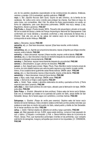uno de los grandes arquitectos especializado en las construcciones de palacios, fortalezas,
caminos y puentes. || En la actualidad, apellido autóctono. PAG.527
roq'a. s. Bot. (Opuntia floccosa Salm Dyck). Espino de tallo cilindrico, de la familia de las
cactáceas. Se cultiva como cerco viviente para proteger las chacras. Sus frutos en baya, de
sabor dulce, son comestibles. Med. Folk. Se utilizan los frutos espolvoreados con azufre, en
forma de cataplasma, para curar afecciones pulmonares. SINÓN: inka roq'a, waraqo. || adj.
Magnánimo, liberal o generoso. PAG.527
Sala Punku. s. Arqueol. (Puerta desala). NEOL. Pequeño sitio arqueológico ubicado en la parte
NO de la ciudad del Qosqo y dentro del Parque Arqueológico Nacional del Saqsaywaman. Está
conformado por rocas labradas y esculturas zooformas y otras estructuras de factura inka. ||
Etnohist. Este sitio era una de las wakas del sistema seq'e de la ciudad del Qosqo y
correspondía al sector Antisuyu. PAG.539
sama. s. Descanso, reposo. PAG.540
samachiq. adj. y s. Que hace descansar, reposar. || Que hace resollar, emitir el aliento.
PAG.540
samachikuq. adj. y s. Agente que proporciona descanso, reposo. || Agente que obliga a resollar,
respirar, emitir el aliento. PAG.540
samachiy. v. Hacer descansar, reposar. || Hacer resollar, respirar, emitir el aliento. PAG.540
samakuq. adj. y s. Que descansa o reposa con derecho después de una actividad. || Que toma
descanso prolongado inmerecidamente. PAG.540
samakuy. v. Descansar, reposar merecidamente después de una actividad. PAG.540
samana. s. Descansadero. || Lugar y tiempo de descanso. PAG.540
samani. s. Zool. (Agoutti paca Linneo). Majas. Pikuro. Paca. Mamífero roedor nocturno propio de
la selva, de color castaño lustroso que varía de pardo negruzco a rojo marrón; la parte ventral,
blanco. A los costados tiene igualmente varias hileras blancas. SINÓN: satuni. PAG.540
samaq. adj. y s. Que descansa, reposa. || Que resuella, respira, emite aliento. PAG.540
samarichiy. v. Hacer descansar, rosar por breve tiempo. PAG.540
sana. s. Raza, casta, linaje, abolengo. SINÓN: sanan. PAG.541
sanay. v. Derivar de un linaje o casta legítima. PAG.541
sañu. s. Cerám. Tejas, vasijas o utensilios elaborados de arcilla y quemados al horno. || Tierra
especial para hacer ceramios. PAG.544
sañu allpa. s. Geol. Suelo arcilloso de color rojizo, utilizado para la fabricación de tejas. SINÓN:
puka allpa. PAG.544
Sañu Pukyu. s. Etnohist. (Manantial de tierra arcillosa). Octava waka del tercer seq'e Qollana.
Este era un manantial que estaba en la quebrada del pueblo de Sañu, actual distrito de San
Sebastián, Qosqo. Se le hacían pagos con camélidos y conchas marinas. PAG.544
Sañupanpa. s. Etnohist. (Panpa de arcilla para ceramios). Séptima waka del tercer seq'e
Qollana del sector Qollasuyu. Este a doratorio estaba conformado por tres piedras redondas que
estaban en este llano en medio del pueblo de Sañu, actual pueblo y distrito de San Sebastián.
Se le hacían sacrificios de niños. PAG.544
sañuy. v. Cerám. Fabricar objetos de alfarería con arcilla y luego quemarlos. PAG.544
saqsa. adj. Maíz jaspeado de rojo. EJEM: saqsa sarata rantimuy, compra el maíz jaspeado de
rojo y blanco. || Crispado o encrespado. || Folk. s. Danza folklórica nativa de la provincia de
Paruro, Qosqo, Perú, que representa a personajes vivientes en las peñolerías, cuyo vestuario
está hecho de salvaginas, musgos y achupallas que crecen en los roquedales. || V. CHHANCHA.
PAG.548
 