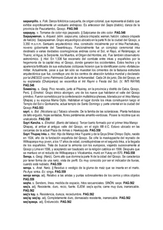 saqsanpillo. s. Folk. Danza folklórica cusqueña, de origen colonial, que representa al diablo que
exhibe exprofesamente un vestuario andrajoso. Es antecesor del Saqra (diablo), danza de la
provincia de Paucartambo, Qosqo. PAG.548
saqsayay. v. Tornarse de color rojo jaspeado. || Salpicarse de otro color. PAG.548
Saqsaywaman. s. Arqueol. (etim. saqsa uma, cabeza crispada; waman, halcón: cabeza crispada
de halcón). Saqsaywaman. Grupo arqueológico ubicado en la parte N de la ciudad del Qosqo, a
3,350 m.s.n.m. Santuario arquitectónico inka, construido inicialmente por el Inka Pachakuteq,
noveno gobernante del Tawantinsuyu. Funcionalmente fue un complejo ceremonial inka
destinado a varias deidades cosmogónicas andinas como el Sol, el Rayo, el Relámpago, el
Trueno; el Agua, la Serpiente, los Muertos, elOrigen del Hombre, etc. Fue también observatorio
astronómico. || Hist. En 1,536 fue escenario del combate entre inkas y españoles por la
hegemonía de la capital inka, el Qosqo, donde ganaron los occidentales. Estos hechos y la
apariencia fortificada de sus estructuras ciclópeas hicieron que la identificaran como «fortaleza»
militar. Actualmente, pese a que tan sólo se muestran los cimientos de la fastuosa estructura
arquitectónica que fue, constituye uno de los centros de atracción turística mundial y declarado
por la UNESCO como Patrimonio Cultural de la Humanidad. Cada 24 de junio, Día del Qosqo, en
su explanada (Chukipanpa) se escenifica el Inti Raymi o Fiesta del Sol. (V. INTI RAYMI)
PAG.548
Sawasiray. s. Geog. Pico nevado, junto al Pitusiray, en la provincia y distrito de Calca, Qosqo,
Perú. || Etnohist. Grupo étnico aborigen, uno de los nueve que habitaron el valle del Qosqo
primitivo. Fueron sometidos por la confederación multiétnica qheswa, liderada por el Inka Manqo
Qhapaq y su esposa Mama Oqllo. Habitaban el lugar donde los inkas construyeron luego el
Templo del Sol o Qorikancha, actual templo de Santo Domingo y parte oriental en la ciudad del
Qosqo PAG.553
sayri. s. Bot. (Nicotiana sp.) Tabaco silvestre. De la familia de las solanáceas. Planta herbácea
de tallo erguido, hojas sentadas, flores pentámeras amarillo-verdosas. Posee la nicotina que es
unalcaloide. PAG.558
Sayri Kancha. s. Etnohist. (Barrio del tabaco). Tercer barrio formado por el primer Inka Manqo
Qhapaq, al arribar al antiguo valle del Qosqo, en el siglo XIII d.C. Estuvo ubicado en las
cercanías de la actual Plaza de Armas o Hawkaypata. PAG.558
Sayri Thupaq Inka. s. Hist. Hijo de Manqo Inka Yupanki y de la Qoya Shiwi Chinpo Oqllo, nacido
en 1534, año de la fundación española del Qosqo. Se ciñe la maskaypacha del reynado de
Willkapanpa muy joven, a los 17 años de edad, constituyéndose en el segundo Inka, a la llegada
de los españoles. Trata de buscar la armonía con los europeos, viajando sucesivamente al
Qosqo y Lima en 1556, y aceptando ser bautizado en la religión católica en 1558. Después que
se mantuvo en el reducto de Willkapanpa o Vilcabamba, murió en Yukay en l570. PAG.558
Senqa. s. Geog. (Nariz). Cerro alto que domina la parte N de la cidad del Qosqo. Se caracteriza
por tener forma de una nariz, vista de perfil. Es muy conocido por ser el indicador de lluvias,
cuando está nublado. PAG.559
senqa. s. Anat. Nariz. || Residuo o vestigio de la gluma de maíz que se inserta en el marlo.
Pe.Aya: sinka. Ec: singa. PAG.559
senqa senqa. adj. Relativo a las aristas y puntas sobresalientes de los cerros y otros objetos
PAG.559
seqhe. s. Sendero, línea, medida de espacio, hitos secuenciales. SINÓN: seqe. PAG.562
seq'a. adj. Resistente, duro, recio, fuerte. EJEM: seq'a aycha, carne muy dura, inarrancable.
PAG.562
seq'a kay. s. Resistencia, dureza, reciedumbre. PAG.562
seq'ay seq'ay. adj. Completamente duro, demasiado resistente, inarrancable. PAG.562
seq'ayasqa. adj. Endurecido. PAG.562
 