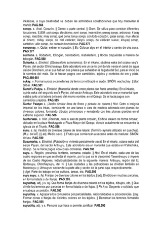 inkásicas, a cuya creatividad se deben las admirables construcciones que hoy maravillan al
mundo PAG.568
sonqo. s. Anat. Corazón. || Centro o parte central. || Gram. Se utiliza para construir diferentes
locuciones. EJEM: urpi sonqo, afectísimo; rumi sonqo, insensible; rawraq sonqo, ardoroso; k'araq
sonqo, irascible; imay sonqo, qué pena; tukuy sonqo, con todo corazón; qolqe sonqo, muy afecto
al dinero; millay sonqo, de mal carácter; llanp'u sonqo, de carácter suave; khuyaq sonqo,
caritativo; allin sonqo, de corazón bondadoso PAG.577
sonqonay. v. Quitar, extraer el corazón. || Ec: Colocar algo en el interior o centro de otra cosa.
PAG.577
suchuna. s. Rodadero, tobogán, deslizadero, resbaladero. || Rocas dispuestas a manera de
tobogán. PAG.580
Sukanka. s. Etnohist. (Observatorio astronómico). En el inkario, séptima waka del octavo seq'e
Payan, del sector Chinchaysuyu. Este adoratorio era un cerro por donde venía el canal de agua
desde Chinchero, en el que habían dos pilares que señalaban la llegada del Sol, para el inicio de
la siembra del maíz. Se le hacían pagos con camélidos, tejidos y cordeles de oro y plata.
PAG.580-581
sukay. v. Formar surcos o camellones de tierra con el tirapié o arado. SINÓN: wachuchay. || Bol:
Silbar. PAG.581
Sunch'u Pukyu. s. Etnohist. (Manantial donde crece planta con flores amarillas) En el inkario,
quinta waka del segundo seq'e Payan, del sector Antisuyu. Este adoratorio era un manantial que
estaba junto a la ladera del cerro del mismo nombre,en el Qosqo. Se le hacía pagos con
camélidos y tejidos. PAG.585
Suntur Pawqan s. (Jardín circular llena de flores y pintada de colores.) Hist. Cetro o insignia
imperial de los Inkas, consistente en una lanza o vara de madera adornada con plumas de
diversos colores, formando dibujos primorosos y rematando con tres plumas grandes en el
extremo superior. PAG.586
Sunturwasi. s. Hist. (Rotonda, casa o sala de planta circular.) Edificio inkaico de forma circular,
ubicado en la plaza Hawkaypata o Plaza Mayor del Qosqo, donde actualmente se encuentra la
iglesia de el Triunfo. PAG.586
susu. s. tej. Vestido de diversos colores de lana natural. (Término aymara utilizado en quechua).
(M.J. de la E.) || adj. Medio seco. || Frutos que comienzan a secarse antes de madurar. SINÓN:
ch'usu. PAG.590
Susumarka. s. Etnohist. (Población o vivienda parcialmente seca) En el inkario, octava waka del
seq'e Payan, del sector Antisuyu. Este adoratorio era un manantial que estaba en K'allachaka,
Qosqo. Se le hacía pagos con cosas ordinarias. PAG.590
suyu. s. Región, provincia, territorio, comarca, estado. || Hist. En el inkario, cada uno de las
cuatro regiones en que se dividía el imperio, por lo que se le denominó Tawantinsuyu o Imperio
de las Cuatro Regiones, individualizándolas de la siguiente manera: Antisuyu, región del E;
Qollasuyu, Chinchaysuyu, del N. || Las ciudades y las poblaciones se dividían también en
Hanansuyu y Urinsuyun: sector de la parte alta y sector de la parte baja, respectivamente.
|| Agri. Parte de trabajo en los cultivos, tareas, etc. PAG.595
suyu suyu. s. fej. Franjas de diversos colores en los tejidos. || adj. Dividido en muchas parcelas,
en forma listada o de franjas. PAG.595
suyuchaq. adj. y s. tej. Que forma franjas de diversos colores en los tejidos, dibujos, etc. || Que
divide los terrenos por parcelas en forma listada o de frajas. || Pe.Aya: Sargento o soldado que
encabeza un pelotón. PAG.595
suyuchay. v. Agrupar a los comuneros por parcialidades, nacionalidades o procedencias. || tej.
Formar zonas o franjas de distintos colores en los tejidos. || Demarcar los terrenos formando
franjas. PAG.595
suyuchiq. adj. y s. Persona que hace o permite zonificar. PAG.595
 