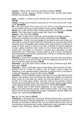 suyuchiy. v. Motivar, permitir, ordenar que otro haga la zonificación. PAG.595
suyunchay. v. Parcelar, demarcar o delimitar un terreno. EJEM: suyunchay papa chakrata,
parcelala chacra de papas. PAG.595
sheqe. s. Candado o cerradura móvil de diferentes tipos, utilizado para cerrar las puertas.
PAG.598
sheqsey. s. Pe.Caj: Acción de escocer o picar la piel. || v. Pat. Picar, escocer la piel. Pe.Qos:
seqsiy. PAG.598-599
taki. s. Mús. Canto, canción, himno, música vocal. || Lit. Género de poesía qhechua cuyo estilo
de verso cantado tenía la mayor amplitud temática en la época inkaica. PAG.603
takichiq. adj. y s. Mús. Que hace cantar o enseña a cantar. NEOL. Director de coros. PAG.603
takichiy. v. Mús. Hacer cantar o enseñar a cantar. NEOL. Dirigir el coro. PAG.603
takikayay. v. Mús. Fingir cantar. PAG.603
tanpu. s. Tambo. Posada, m esón, alojamiento, casa de hospedaje. En el inkario los viajeros
recibían techo y alimentación como apoyo del Estado. || Campamento militar. PAG.606
Tanpumach'ay. s. Etnohist. (Cueva de hospedaje). Novena waka del primer seq'e Qollana, del
sector Antisuyu, a cargo del Suqsu Panaka Ayllu. Este adoratorio fue una de las casas del Inka
Pachakuteq, donde se hospedaba cuando realizaba cacería. Estaba ubicada en la parte N de la
ciudad del Qosqo, próximo al camino de los Andes, conformado por recintos, plataformas
circulares, pasajes subterráneos, patios, fuentes, etc. Se le ofrecían sacriñcios de todo tipo,
excepto niños. Este palacio no corresponde al pequeño grupo arqueológico del actual
Tanpumach'ay, sino a Puka Pukara, a escasos metros de aquél. || Arqueol. Tambomachay.
Grupo arqueológico ubicado al N de la ciudad del Qosqo. Famoso por sus bellísimas caídas de
agua o phaqchas. PAG.606-607
Tanpuorqo. s. Etnohist. (Cerro hospedaje). Cuarto adoratorio del décimo primer seq'e Qollana,
del sector Kuntisuyu. Era un cerro del mismo nombre que estaba junto que al de Pukin, en la
parte occidental de la ciudad del Qosqo. PAG.607
tanpuroqoto. s. Bot. Fruto verde en baya o tomatillo de la papa. || Semilla de la papa. NEOL:
tambú roqoto. PAG.607
Tanput'oqo. s. (Hueco, cueva posada). Lugar de donde salieron, según la leyenda, los Cuatro
Hermanos Ayar con la misión de avanzar al valle del Qosqo y fundar el Imperio del
Tawantinsuyu, con su capital administrativa y religiosa en la ciudad del Qosqo. Se encuentra en
el distrito de Paqareqtanpu, provincia de Paruro, Qosqo. PAG.607
Tanpuwillka. s. Etnohist. (Hospedaje sagrado). Quinta waka del noveno seq'e Qollana del sector
Qollasuyu. Este adoratorio era un cerro redondo que estaba junto a Winpillay, en la ciudad del
Qosqo, encima de la cual había cinco piedras, que creían que apareció, por lo que se le
veneraba. Se le hacían pagos ordinarios, sobre todo cestos de coca quemada. || Arqueol.
Pequeño grupo arqueológico de Muyu Orqo, conformado por recintos, andenes, canales, tumbas
y otras estructuras de factura preinka y mayormente inka. (V. MUYU ORQO) PAG.607
taqe. s. Depósito tejido de tallos flexibles entrelazados, de forma rectangular o cilíndrica,
utilizado para guardar productos agrícolas. SINÓN: aqotamana. NEOL. Troje, granero. || Agri.
Mazorca de maíz que lleva pegadas otras pequeñas y rudimentarias mazorcas. SINÓN: t'ata,
ayriwaki. || fam. Hija primogénita PAG.611-612
tawa. adj. núm.card. Cuatro (4) PAG.616
Tawantinsuyu. s. Hist. Imperio de los Cuatro Suyus. Nombre del Imperio Inkaico, que abarcó la
gran parte occidental del continente sudamericano. Por el N llegó hasta el río Ankasmayu en
Colombia y por el S hasta el río Maule en Chile. Tuvo por capital la ciudad del Qosqo, sede de
los gobernantes o Emperadores Inkas. El estado Tawantinsuyano estuvo conformado por cuatro
regiones o suyus: Chinchaysuyu, Qollasuyu, Antisuyu y Kuntisuyu. PAG.617
 