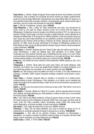 Teqse Qocha. s. Etnohist. (Origen de laguna) Tercera waka del tercer seq'e Qollana, del sector
Chinchaysuyu. Este a doratorio era una fuente del mismo nombre que estaba, posteriormente,
dentro de la casa de Diego Maldonado. Esta fuente fue de la Qoya Mama Oqllo. Se hacían en su
honor grandes ceremonias con pagos ordinarios, especialmente cuando querían pedirle algo a
esta Qoya, que fue la mujer más venerada de esta gente. PAG.620
teqsi. s. Filos.Ink. Fundamento, cimiento, base. PAG.620
Teqsi Wiraqocha. s. Filos. y Relig. Ink. Señor fundamental, dios base, dios principal de los
dioses inkas en una mujer de simple condición social. Fue el tercer Inka del refugio de
Willkapanpa o Vilcabamba. Asume el reynado a los 26 años de edad en 1571, en vista de que su
hermano Príncipe Tupaq Amaru, era menor de edad y estaba demente, siendo internado en el
Akllawasi de Willkapanpa. El 28 de agosto de 1568 fue bautizado, hecho que aceptó al igual que
Sayri Tupaq Inka, para evitar problemas con los españoles, poniendo condiciones que fueron
aceptados por los Virreyes Conde de Nieva y Francisco de Toledo. Después de diez años de
gobierno, en 1569, muere de grave enfermedad en el refugio de Willkapanpa, asistido por el
Padre Diego de Ortiz, a quien se atribuyó haberle causado la grave dolencia, siendo perseguido
y luego martirizado. PAG.620
Tokan Amaru. s. Etnohist. (Serpiente del cerro Tokan) Cuarta waka del séptino seq'e Kayao, el
sector Chinchaysuyu, a cargo del Qhapaq Ayllu. Este adoratorio, en el inkario, estaba
conformado por cinco piedras redondas que el InkaWiraqocha hizo poner en el cerro Tokan,
encima del barrio de Karmenqa, hoy barrio de Santa Ana, en la ciudad del Qosqo. Se le ofrecían
conchas marinas partidas y se le hacían ruegos por la victoria del Inka. PAG.626
tokapu isi. s. tej. Vestido de mucho colorido y motivos diferentes. SINÓN: tupkapu isi. (M.J. de la
E.) PAG.626
Tokapuqaray. s. Etnohist. Sexta waka del quinto seq'e Payan, del sector Qollasuyu. Este
adoratorio, en el inkario, era un cerro que estaba frente a Kihalla, en la ciudad del Qosqo, en el
que habían tres piedras muy veneradas. Se le hacían sacrificios de niños PAG.626
toqocho. adj. Tallo grueso y hueco de plantas con nudos o sin ellos. || Voz baja, estentórea de
personas o animales. EJEM: toqocho k'aspiykita mañaway, préstame tu palo grueso y tosco.
PAG.627
Toqor Pukyu. s. Etnohist. Segunda waka no ubicada c on precisión en el sistema seq'e,
correspondiente al sector Chinchaysuyu. Este adoratorio, en el inkario, era un manantial que
estaba en la parte N de la ciudad del Qosqo, origen de uno de los dos riachuelos que pasa por la
ciudad. PAG.627
toqoro. s. tej. Palo que sirve para envolver la lana que se teje. || Bot. Tallo interno y duro de la
cebolla. PAG.627
Totor Waylla. s. Etnohist. (Waylla de Totora) En el inkario, décima segunda waka del noveno
seq'e Qhapaq, del sector Chinchaysuyu. Este adoratorio, el último de este seq'e, era una fuente
del mismo nombre. PAG.628
tullu. s. Bot. Tallo de las plantas herbáceas. || Pepa de algunos frutos en drupa. || Anat. Hueso
del cuerpo humano y de los vertebrados en general. EJEM: insul. tullu senqa, que tiene nariz de
hueso. || adj. fam. Flaco, escuálido, enteco, descamado, enjuto. EJEM: tullu runaqa manan
ancha kallpayuqchu, el hombre escuálido no tiene mucha fuerza. PAG.630
tullu senqa. s. Zool. (Nariz de hueso) Pico de las aves. SINÓN: chhuruna.
Tullumayu. s. Geog. (Río de hueso) Riachuelo que cruza la ciudad del Qosqo de N a S.
Actualmente se encuentra canalizado formando la avenida de su nombre. PAG.630-631
Tumaywarak'a. s. Hist. Jefe de los ejércitos ch'ankas, compañero de Hanq'owayllo y
Astowarak'a, con quienes encabezó la rebelión contra los Inkas, en el reynado del Inka Yawar
Waqaq, siendo derrotados por el Inka Wiraqocha Inka. PAG.631
tumbo tumbo. s. NEOL. V. K'ITA TUMBO. PAG.631
 
