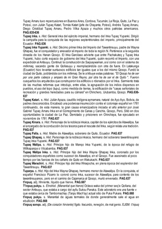 Tupaq Amaru tuvo repercusiones en Buenos Aires, Cordova, Tucumán, La Rioja, Quito, La Paz y
Potosí, con Julián Tupaq Katari, Tomás Katari (jefe de Chayanta, Potosí), Andrés Tupaq Amaru,
Diego Cristóbal Tupaq Amaru, Pedro Vilka Apaza y muchos otros patriotas americanos.
PAG.635-636
Tupaq Inka. s. Hist. General inka del ejército imperial, hermano del Inka Tupaq Yupanki. Dirigió
la campaña para la conquista de las regiones septentrionales del imperio, principalmente del
Ecuador. PAG.636
Tupaq Inka Yupanki. s. Hist. Décimo primer Inka del Imperio del Tawantinsuyu, padre de Wayna
Qhapaq, fue el conquistador y anexador al imperio de toda la región N. Pertenece a la segunda
dinastía de los Hanan Qosqo. El Inka Garcilaso advierte que entre Pachakuteq y Tupaq Inka
Yupanki, hubo corto espacio de gobierno del Inka Yupanki, quién recorrió el Imperio, con una
expedición al Antisuyu. Continuó la construcción de Saqsaywaman, a sí como con el sistema de
mitkmaq, sacando gente de Qollasuyu y reemplazándola con otra de fuera. En Latakunga
(Ecuador) hizo levantar suntuosos edificios tan iguales que a los del mismo Qosqo. Fundó la
ciudad de Quito, poblándola con los mitkmaq. Se le a tribuye estas palabras: "El Qosqo ha de ser
por una parte cabeza y amparo de mi Gran Reyno, por otra ha de ser el de Quito ". Fueron
cusqueños los arquitectos que construyeron los edificios o rdenados por el Inka. Sarmiento trata
de las muchas reformas que introdujo, entre ellas, la agrupación de los indios dispersos en
pueblos, eluso del topo (tupu), como medida de tierras, la edificación de "casas señoriales de
recreación y grandes heredades para su cámara" en Chinchero, Urubamba, Qosqo. PAG.636-
637
Tupaq Katari. s. Hist. Julián Apaza, caudillo indígena aymamara, natural de Ayo Ayo, Bolivia, de
padres desconocidos. Encabezó una poderosa insurrección contra el coloniaje español en 1781
continuando, de esta manera, la gran causa emancipadora iniciada el año anterior por José
Gabriel Tupaq Amaru Inka en el Corregimiento de Canas y Canchis, Qosqo, Perú. Sitió en dos
oportunidades la ciudad de La Paz. Derrotado y prisionero en Chinchaya, fue ejecutado en
noviembre de 1781. PAG.637
Tupaq Kinara. s. Hist. Personaje de la nobleza inkaica, capitán de los ejércitos de Atawallpa, fue
el encargado de la conducción de los tesoros para el rescate del Inka, según relata una tradición.
PAG.637
Tupaq Palla. s. Hist. Madre de Atawallpa, soberano de Quito, Ecuador. PAG.637
Tupaq Qhapaq. s. Hist. Personaje de la nobleza inkaica, hermano del soberano tawantinsuyano
Tupaq Inka Yupanki. PAG.637
Tupaq Wallpa. s. Hist. Príncipe hijo de Manqo Inka Yupanki, de la época del refugio de
Willkapanpa o Vilcabamba. PAG.637
Tupaq Wallpa Inka. s. Hist. Príncipe hijo del Inka Wayna Qhapaq Inka, coronado por los
conquistadores españoles como sucesor de Atawallpa, en el Qosqo. Fue asesinado al poco
tiempo por las fuerzas de los cañaris de Quito en Wakukachi. PAG.637
Tupaq Warachiri. s. Hist. Príncipe hijo del Inka Wiraqocha, en plena época del esplendor del
Tawantinsuyu. PAG.637
Tuparpa. s. Hist. Hijo del Inka Wayna Qhapaq, hermano menor de Atawallpa. En la conquista, el
español Francisco Pizarro lo coronó como Inka, sucesor de Atawallpa, para contento de los
tawantinsuyanos, pero en el camino de Cajamarca al Qosqo, murió envenado. PAG.637
t'inpuq. adj. Hirviente, líquido que hierve. PAG.667
T'inpuq pukyu. s. Etnohist. (Manantial que hierve) Octava waka del primer seq'e Qollana, del
sector Antisuyu, que estaba a cargo del ayllu Suksu Panaka. Este adoratorio era una fuente v
que estaba cerca de Tambomachay (Tanpu Mach'ay) actual sitio de Puka Pukara. PAG.668
t'inpuq pukyu. s. Manantial de aguas termales de donde generalmente sale el agua en
ebullición. PAG.668
t'inpuq sonqo. adj. (De corazón hirviente) figdo. Iracundo, renegón, de mal genio. EJEM: t'inpuq
 