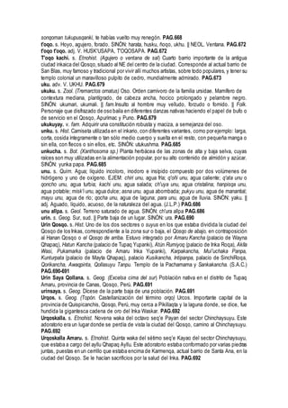 sonqoman tukupusqanki, te habías vuelto muy renegón. PAG.668
t'oqo. s. Hoyo, agujero, forado. SINÓN: harata, husku, ñoqo, ukhu. || NEOL. Ventana. PAG.672
t'oqo t'oqo. adj. V. HUSK'USAPA, T'OQOSAPA. PAG.672
T'oqo kachi. s. Etnohist. (Agujero o ventana de sal) Cuarto barrio importante de la antigua
ciudad inkaica del Qosqo,situado al NE del centro de la ciudad. Corresponde al actual barrio de
San Blas, muy famoso y tradicional por vivir allí muchos artistas, sobre todo populares, y tener su
templo colonial un maravilloso pulpito de cedro, mundialmente admirado. PAG.673
uku. adv. V. UKHU. PAG.679
ukuku. s. Zool. (Tremarctos ornatus) Oso. Orden carnívoro de la familia ursidae. Mamífero de
contextura mediana, plantígrado, de cabeza ancha, hocico prolongado y pelambre negro.
SINÓN: ukumari, ukumali. || fam.Insulto al hombre muy velludo, forzudo o fornido. || Folk.
Personaje que disfrazado de oso baila en diferentes danzas nativas haciendo el papel de bufo o
de servicio en el Qosqo, Apurímac y Puno. PAG.679
ukukuyay. v. fam. Adquirir una constitución robusta y maciza, a semejanza del oso.
unku. s. Hist. Camiseta utilizada en el inkario, con diferentes variantes, como por ejemplo: larga,
corta, cosida íntegramente o tan sólo medio cuerpo y suelta en el resto, con pequeña manga o
sin ella, con flecos o sin ellos, etc. SINÓN: utukushma. PAG.685
unkucha. s. Bot. (Xanthosoma sp.) Planta herbácea de las zonas de alta y baja selva, cuyas
raíces son muy utilizadas en la alimentación popular, por su alto contenido de almidón y azúcar.
SINÓN: yunka papa. PAG.685
unu. s. Quím. Agua; líquido incoloro, inodoro e insípido compuesto por dos volúmenes de
hidrógeno y uno de oxígeno. EJEM: chiri unu, agua fría; q'oñi unu, agua caliente; q'ata unu o
qoncho unu, agua turbia; kachi unu, agua salada; ch'uya unu, agua cristalina; hanpisqa unu,
agua potable; misk'i unu, agua dulce; asna unu, agua abombada; pukyu unu, agua de manantial;
mayu unu, agua de río; qocha unu, agua de laguna; para unu, agua de lluvia. SINÓN: yaku. ||
adj. Aguado, líquido, acuoso, de la naturaleza del agua. (J.L.P.) PAG.686
unu allpa. s. Geol. Terreno saturado de agua. SINÓN: ch'ura allpa PAG.686
urin. s. Geog. Sur, sud. || Parte baja de un lugar. SINÓN: ura. PAG.690
Urin Qosqo. s. Hist. Uno de los dos sectores o suyus en los que estaba dividida la ciudad del
Qosqo de los Inkas, correspondiente a la zona sur o baja, el Qosqo de abajo, en contraposición
al Hanan Qosqo o el Qosqo de arriba. Estuvo integrado por Amaru Kancha (palacio de Wayna
Qhapaq), Hatun Kancha (palacio de Tupaq Yupanki), Atún Rumiyoq (palacio de Inka Roqa), Aklla
Wasi, Pukamarka (palacio de Amaru Inka Yupanki), Karpakancha, Muí'uchaka Panpa,
Kunturpata (palacio de Mayta Qhapaq), palacio Kusikancha, Intipanpa, palacio de SinchiRoqa,
Qorikancha, Awaqpinta, Qollasuyu Tanpu. Templo de la Pachamama y Sankakancha. (S.A.C.)
PAG.690-691
Urin Saya Qollana. s. Geog. (Excelsa cima del sur) Población nativa en el distrito de Tupaq
Amaru, provincia de Canas, Qosqo, Perú. PAG.691
urinsaya. s. Geog. Dícese de la parte baja de una población. PAG.691
Urqos. s. Geog. (Topón. Castellanización del término orqo) Urcos. Importante capital de la
provincia de Quispicanchis, Qosqo, Perú, muy cerca a Pikillaqta y la laguna donde, se dice, fue
hundida la gigantesca cadena de oro del Inka Waskar. PAG.692
Urqoskalla. s. Etnohist. Novena waka del octavo seq'e Payan del sector Chinchaysuyu. Este
adoratorio era un lugar donde se perdía de vista la ciudad del Qosqo, camino al Chinchaysuyu.
PAG.692
Urqoskalla Amaru. s. Etnohist. Quinta waka del sétimo seq'e Kayao del sector Chinchaysuyu,
que estaba a cargo del ayllu Qhapaq Ayllu. Este adoratorio estaba conformado por varias piedras
juntas, puestas en un cerrillo que estaba encima de Karmenqa, actual barrio de Santa Ana, en la
ciudad del Qosqo. Se le hacían sacrificios por la salud del Inka. PAG.692
 