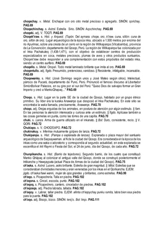 choqechay. v. Metal. Enchapar con oro otro metal precioso o agregarlo. SINÓN: qorichay.
PAG.69
Choqechinchay. s. Astrol. Estrella Sirio. SINÓN: Aqochinchay. PAG.69
choqeki. adj. V. TOQTI. PAG.69
Choqek'iraw. s. Hist. y Arqueol. (Topón. Del aymara: choqe, oro; k'iraw, cuna, sillón: cuna de
oro, sillón de oro). Lugar arqueológico de la época inka, ubicado a 1,500 metros por encima del
río Apurímac, sobre una cresta de un cerro en la región de Willkapanpa (Vilcabamba), provincia
de La Convención; departamento del Qosqo,Perú. La región de Willkapanpa fue colonizada por
el Inka Pachakuteq (1,438-1,471), con el objetivo de establecer centros de producción
especializados en coca, metales preciosos, plumas de aves y otros productos suntuarios.
Choqek'iraw debe responder a una complementación con estos propósitos del estado inka,
siendo un centro aurífero. PAG.69
choqello. s. Metal. Oropel. Todo metal laminado brillante que imita al oro. PAG.69
choqentullo. adj. figdo. Presumido, pretencioso, vanidoso. || Resistente, infatigable, incansable.
PAG.69
Choqewanka. s. Hist. (José Domingo según unos y José Mateo según otros). Intelectual,
párroco de Pucará, departamento de Puno, Perú. Pronunció el famoso discurso al Libertador
SimónBolívar Palacios, en su gira por el sur del Perú: "Quiso Dios de salvajes formar un Gran
Imperio y creó a MankoQhapaq..." PAG.69
Choqo. s. Hist. Lugar en la parte SE de la ciudad de Qosqo, habitado por un grupo étnico
primitivo. Su líder era la kuraka Anawarqe que desposó el Inka Pachakuteq. En este sitio se
encontraba la waka llamada, precisamente, Anawarqe. PAG.70
choqo. adj. Orejas erguidas de los animales, en postura de atención por algún estímulo. || fam.
En las personas la atención interesada y curiosa ante un estímulo. || figdo. Aplícase también a
las cosas gemelas en punta, como las torres de una capilla. PAG.70
chuki. s. Lanza. Arma de guerra utilizado en el inkanato. || Bol: Duro, consistente, recio. || V.
QORI. PAG.72
Chukiapo. s. V. CHOQ'EAPO. PAG.72
chukinakuy. v. Inferirse mutuamente golpes de lanza. PAG.72
Chukipanpa. s. Hist. (Pampa o explanada de lanzas). Explanada o plaza mayor del santuario
arqueológico de Saqsaywaman. al N de la ciudad del Qosqo.Era considerada en la época de los
inkas como una waka o adoratorio y correspondía al segundo actualidad, en esta explanada se
escenifica el Inti Raymi o Fiesta del Sol, el 24 de junio, día del Qosqo, de cada año. PAG.72
Chunpikancha. s. Hist. (Barrio de tejedores). Segundo barrio, de los cuatro que constituyó
Manko Qhápaq al colonizar el antiguo valle del Qosqo, donde se construyó posteriormente el
Intikancha y Hawqaypata (actual Plaza de Armas de la ciudad del Qosqo). PAG.75
ch'aska. s. Astrol. Lucero, astro brillante. Estrella de gran magnitud. || Mitol. Estrellas que se
consideraban divinidades menores y eran veneradas por los inkas en el Qorikancha. EJEM:
jigdo. ch'aska ñawi wanni, mujer de ojos grandes y brillantes, como estrellas. PAG.99
ch'eqo. s. Picapedrería. Talla en piedra. PAG.102
ch'eqona. s. Cincel, escoda, punto. PAG.102
ch'eqoq. s. Picapedrero, cantero, cincelador de piedras. PAG.102
ch'eqosqa. adj. Piedra labrada, tallada. PAG.102
ch'eqoy. v. Labrar, tallar piedra. EJEM: allinta ch'eqoychay punku rumita, labra bien esa piedra
para la puerta. PAG.102
ch'oqo. adj. Bisojo, bizco. SINÓN: lerq'o. Bol: lirqo. PAG.111
 