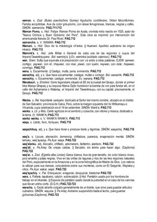 waman. s. Zool. (Buteo poecilochros Gurney) Aguilucho cordillerano. Orden falconiformes.
Familia accipitridae. Ave de color gris-plomo, con áreas ferruginosas, blancas, negras y cafés.
SINÓN: wamancha. PAG.711-712
Waman Poma. s. Hist. Felipe Waman Poma de Ayala, cronista indio nacido en 1525, autor de
"Nueva Crónica y Buen Gobierno del Perú". Esta obra se imprimió por intervención del
americanista francés Dr. Paul Rivet. PAG.712
wamancha. s. V. WAMAN. PAG.712
Wamani. s. Hist. Dios de la mitotología ch'anka. || Huamaní. Apellido autóctono de origen
inkaico. PAG.712
Wamink'a. s. Hist. Jefe Militar o General de cada una de las regiones o suyus del
ImperioTawantinsuyano. Bol: waminq'a. || Ec: waminka (soldado valeroso). PAG.712
wan. Gram. Sufijo que equivale a la preposición con; va unido a otras palabras. EJEM: qanwan,
contigo; paywan, con él; chaywan, con ése; piwan, con quién; kaywan, con éste; ñoqawan,
conmigo. PAG.712
wana. s. Escarmiento. || Castigo, multa, pena, enmienda. PAG.712
wanachiq. adj. y s. Que hace escarmentar, castigar, multar o corregir. Bol: wanachik. PAG.712
wanachiy. v. Escarmentar, castigar, enmendar. Ec: wanana. PAG.712
Wanakauri. s. Etnohist. Cerro legendario situado al SE de la ciudad del Qosqo, donde el primer
Inka Manqo Qhapaq y su esposa Mama Oqllo hundieron la barreta de oro para fundar allí, en el
valle del Aqhamama o Watanay, el Imperio del Tawantinsuyu, con su capital, precisamente, el
Qosqo. PAG.712
Wanka. s. Rel. Importante santuario dedicado al Señor del mismo nombre, ubicado en el distrito
de San Salvador, provincia de Calca, Perú, sobre la margen izquierda del río Willkamayu o
Vilcanota, cuya celebración es el 14 de setiembre. SINÓN: Wank'a. PAG.713
wanka. s. Lit. y Mús. Canto agrícola en el sembrío y cosecha, con vítores y música, dedicado a
la tierra. (V. WANK'A) PAG.713
wanka wanka. s. V. WANK'A WANK'A. PAG.713
waqa. s. Llanto, lloro, lloriqueo. PAG.718
waqachikuq. adj. y s. Que hace llorar o produce llanto y lágrimas. SINÓN: waqachiq. PAG.718
waq'a. s. Locura, alienación, demencia, chifladura, paranoia, enajenación mental. SINÓN:
lamuku, waq'ayasqa. Pe.Aya: waqa. PAG.722
waq'alanku. adj. Alocado, chiflado, ademanero, fanfarrón, alardero. PAG.722
waq'ali. s. Pe.Areq: De orejas caídas. || Decaído, sin ánimo para hacer algo. (Caylloma)
PAG.722
waq'ar. s. Zool. (Egretta alba Linneo) Garza blanca. Ave de gran tamaño, de color blanco niveo,
pico amarillo y patas negras. Vive en las orillas de lagunas y ríos de las tres regiones naturales
del Perú, especialmente en la Amazonia y en la zona hidrográfica de Madre de Dios. Los nativos
la utilizan para sus danzas, colocándola sobre sus monteras, como en El Sargento, Waylaka y
otros. Pe.Aya: wakar, wajar. PAG.722
waq'ayachiy. v. Pat. Enloquecer, enagenar, desquiciar, trastornar PAG.722
wara. s. Pañete, tapabarro, calzón, sobrecalzón. || Hist. Pantalón usado por los hombres de
trabajo en el inkanato. || Especie de pantalón usado desde la pubertad en el caso de los varones
que llevan unkhu corto. (D.G.H.) PAG.722-723
waracha. s. Cesto abierto colgado generalmente de un tirante, que sirve para guardar artículos
culinarios. SINÓN: wayuna. || Pe.Areq: Andamio suspendido hasta el techo, para guardar
golosinas (Caylloma). PAG.723
 