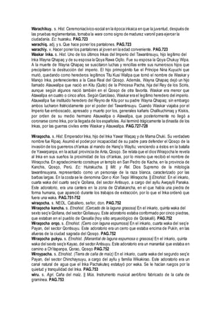 Warachikuy. s. Hist. Ceremoniacívico-social en la época inkaica en que la juventud, después de
las pruebas reglamentarias, tomaba la wara como signo de madurez varonil para ejercer la
ciudadanía. Ec: huaraku. PAG.723
warachiq. adj. y s. Que hace poner los pantalones. PAG.723
warachiy. v. Hacer poner los pantalones al joven en la edad conveniente. PAG.723
Waskar lnka. s. Hist. Uno de los últimos Inkas del Imperio del Tawantinsuyu, hijo legítimo del
lnka Wayna Qhapaq y de su esposa la Qoya Rawa Oqllo. Fue su esposa la Qoya Chukuy Wipa.
A la muerte de Wayna Qhapaq se suscitaron luchas y rencillas entre sus numerosos hijos que
precipitaron la destrucción del imperio. El hijo primogénito fue el Príncipe Nina Kuyuchi que
murió, quedando como herederos legítimos Titu Kusi Wallpa que tomó el nombre de Waskar y
Manqo lnka, pertenecientes a la Casa Real del Qosqo. Además, Wayna Qhapaq dejó un hijo
llamado Atauwallpa que nació en Kitu (Quito) de la Princesa Pacha, hija del Rey de los Sciris,
aunque según algunos nació también en el Qosqo de otra favorita. Waskar era menor que
Atawallpa en cuatro o cinco años. Según Garcilaso, Waskar era el legítimo heredero del imperio.
Atauwallpa fue instituido heredero del Reyno de Kitu por su padre Wayna Qhapaq; sin embargo
ambos lucharon fratricidamente por el poder del Tawantinsuyu. Cuando Waskar viajaba por el
Imperio fue emboscado, apresado y muerto por los, generales kañaris Challkuchimaq y Kiskis,
por orden de su medio hermano Atauwallpa o Atawallpa, que posteriormente no llegó a
coronarse como Inka, por la llegada de los españoles. Así terminó trágicamente la dinastía de los
Inkas, por las guerras civiles entre Waskar y Atauwallpa. PAG.727-728
Wiraqocha. s. Hist. Emperador Inka, hijo del Inka Yawar Waqaq y de Mama Chuki. Su verdadero
nombre fue Ripaq. Asumió el poder por incapacidad de su padre para defender el Qosqo de la
invasión de los guerreros ch'ankas al mando de Hanq'o Wayllu; venciendo a éstos en la batalla
de Yawarpanpa, en la actual provincia de Anta, Qosqo. Se relata que el dios Wiraqocha le revela
al Inka en sus sueños la proximidad de los ch'ankas, por lo mismo que recibió el nombre de
Wiraqocha. En agradecimiento construye un templo en San Pedro de Kacha, en la provincia de
Kanchis, Qosqo, Perú. Ec: Huirakucha. || Mit. y Rel. Dios Supremo de la mitología
tawantinsuyana, representado como un personaje de la raza blanca, caracterizado por las
barbas largas. En la costa se le denomina Qon o Kon Teqsi Wiraqocha. || Etnohist. En el inkario,
cuarta waka del cuarto seq'e Qollana, del sector Antisuyo, a cargo del ayllu Awqaylli Panaka.
Este adoratorio, era una cantera en la zona de Q'allakancha, en el que había una piedra de
forma humana, que apareció durante los trabajos de extracción, por lo que el Inka ordenó que
fuera una waka. PAG.751-752
wiraqocha. s. NEOL. Caballero, señor, don. PAG.752
Wiraqocha kancha. s. Etnohist. (Cercado de la laguna grasosa) En el inkario, quinta waka del
sexto seq'e Qollana, del sector Qollasuyu. Este adoratorio estaba conformado por cinco piedras,
que estaban en el pueblo de Qesalla (hoy sitio arqueológico de Qotakalli). PAG.752
Wiraqocha orqo. s. Etnohist. (Cerro con laguna espumosa) En el inkario, cuarta waka del seq'e
Payan, del sector Qontisuyu. Este adoratorio era un cerro que estaba encima de Pukín, en las
afueras de la ciudad sagrada del Qosqo. PAG.752
Wiraqocha pukyu. s. Etnohist. (Manantial de laguna espumosa o grasosa) En el inkario, quinta
waka del sexto seq'e Kayao, del sector Antisuyu. Este adoratorio era un manantial que estaba en
camino a Ch'itapanpa, Qorao, Qosqo PAG.752
Wiroypacha. s. Etnohist. (Tierra de caña de maíz) En el inkario, cuarta waka del segundo seq'e
Payan, del sector Chinchaysuyu, a cargo del ayllu y familia Wikakirao. Este adoratorio era un
canal natural de agua que el Inka Pachakuteq estatuyó por waka. Se le hacían ruegos por la
quietud y tranquilidad del Inka. PAG.753
wiru. s. Agri. Caña del maíz. || Mús. Instrumento musical aerófono fabricado de la caña de
gramínea. PAG.753
 