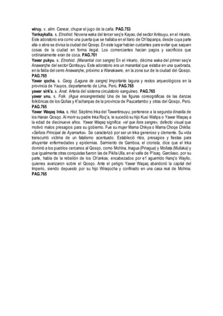 wiruy. v. alim. Canear, chupar el jugo de la caña. PAG.753
Yankaykalla. s. Etnohist. Novena waka del tercer seq'e Kayao, del sector Antisuyu, en el inkario.
Este adoratorio era como una puerta que se hallaba en el llano de Ch'itapanpa, desde cuya parte
alta o abra se divisa la ciudad del Qosqo. En este lugar habían cuidantes para evitar que saquen
cosas de la ciudad en forma ilegal. Los comerciantes hacían pagos y sacrificios que
ordinariamente eran de coca. PAG.761
Yawar pukyu. s. Etnohist. (Manantial con sangre) En el inkario, décima waka del primer seq'e
Anawarqhe del sector Qontisuyu. Este adoratorio era un manantial que estaba en una quebrada,
en la falda del cerro Anawarqhe, próximo a Wanakawre, en la zona sur de la ciudad del Qosqo.
PAG.765
Yawar qocha. s. Geog. (Laguna de sangre) Importante laguna y restos arqueológicos en la
provincia de Yauyos, departamento de Lima, Perú. PAG.765
yawar sirk'a. s. Anat. Arteria del sistema circulatorio sanguíneo. PAG.765
yawar unu. s. Folk. (Agua ensangrentada) Una de las figuras coreográficas de las danzas
folklóricas de los Qollas y K'achanpas de la provincia de Paucartambo y otras del Qosqo, Perú.
PAG.765
Yawar Waqaq Inka. s. Hist. Séptimo Inka del Tawantinsuyu; pertenece a la segunda dinastía de
los Hanan Qosqo. Al morir su padre Inka Roq'a, le sucedió su hijo Kusi Wallpa o Yawar Waqaq a
la edad de diecinueve años. Yawar Waqaq significa: «el que llora sangre», defecto visual que
motivó malos presagios para su gobierno. Fue su mujer Mama Chikya o Mama Choqe Chiklla:
«Señora Principal de Ayamarka». Se caracterizó por ser un Inka generoso y clemente. Su vida
transcurrió víctima de un fatalismo acentuado. Estableció ritos, presagios y fiestas para
ahuyentar enfermedades y epidemias. Sarmiento de Gamboa, el cronista, dice que el Inka
dominó a los pueblos cercanos al Qosqo, como Mohína, Inagua (Pinagua) y Mollata (Mullaka) y
que igualmente otras conquistas fueron las de Piklla Ulla, en el valle de P'isaq. Garcilaso, por su
parte, habla de la rebelión de los Ch'ankas, encabezados por e1 aguerrido Hanq'o Wayllo,
quienes avanzaron sobre el Qosqo. Ante el peligro Yawar Waqaq abandonó la capital del
Imperio, siendo depuesto por su hijo Wiraqocha y confinado en una casa real de Mohina.
PAG.765
 