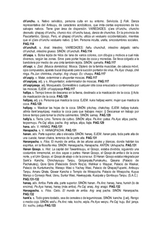 ch'unchu. s. Nativo selvático, persona culta en su entorno. Selvícola. || Folk. Danza
representativa del Antisuyu, de caracteres acrobáticos, que imita ciertas expresiones de los
salvajes nativos. Tiene gran área de dispersión. VARIEDADES. q'ara ch'unchu, chuncho
desnudo; qhapaq ch'unchu, chunco rico; ch'unchu tusuq, danza de chunchos. En la provincia de
Paucartambo, Qosqo, Perú, el qhapaq ch'unchu, utiliza un vestuario occidentalizado, mientras
que el q'ara ch'unchu vestuario nativo. || fam. Persona inculta, uraña, sincostumbres sociales.
PAG.114
ch'unchull. s. Anat. Intestino. VARIEDADES: ñañu chunchull, intestino delgado; rakhu
ch'unchull, intestino grueso. SINÓN: ch'unchulli. PAG.114
ch'uspa. s. Bolsa tejida de hilos de lana de varios colores, con dibujos y motivos a cual más
diversos, según las zonas. Sirve para portar hojas de coca y monedas. Se lleva colgado a la
bandolera por medio de una cinta también tejida. SINÓN: qamaña. PAG.117
ch'uspi. s. Zool. (Musca doméstica). Mosca. Díptero de la familia muscidae, de cabeza móvil,
ojos compuestos,aparato bucal dispuesto para la succión portador de virus. Pe.Aya: chuspi, chiri
ringa. Pe.Jun: chiririnka, chushpi. Arg: chuspi. Ec: chuspu. PAG.117
ch'uspiy. v. Matar, exterminar o ahuyentar moscas. PAG.117
ch'uspiyaq. adj. y s. Ahuyentador, exterminador de moscas. PAG.117
ch'uspiyasqa. adj. Mosqueado. Comestible o cualquier otra cosa ensuciada o contaminada por
las moscas. EJEM: ch'uspiyasqa PAG.117
hallpa. s. Tiempo breve de descanso en la faena, destinado a la masticación de la coca. || Acto
de masticación de la coca. PAG.129
hallpaq. adj. y s. Persona que mastica la coca. EJEM: kuka hallpaq warmi, mujer que mastica la
coca. PAG.129
hallpay. v. Masticar las hojas de la coca. SINÓN: pikchay, chakchay. EJEM: hallpay kukata,
allinta llank'anaykipaq, mastica la coca para que trabajes mejor. || Descansar en trabajo por
breve tiempo para tomar la chicha oalimentos. SINÓN: samay. PAG.129
hallp'a. s. Tierra. Limo. Terreno de cultivo. SINÓN: allpa. Pe.Anc: patsa. Pe.Aya: allpa, pacha,
teqsemuyu. Pe.Caj: allpa, pacha. Arg: ashpa, allpa, llajta. PAG.129
hana. adv. V. HANAQ. PAG.131
Hanapacha. s. V. HANAQPACHA. PAG.131
hanan. adv. Parte superior, alta o elevada. SINÓN: hanaq. EJEM: hanan pata, toda parte alta de
una cuesta; hanan chakra, terrenos de la parte alta. PAG.131
Hananpacha. s. Filos. El mundo de arriba, de las alturas azules y blancas, donde habitan los
espíritus, en la filosofía inka. SINÓN: Hanaqpacha, Hanapacha. ANTÓN: Ukhupacha. PAG.131
Hanan Qosqo. s. Hist. La capital del Tawantinsuyu, el Qosqo, estaba dividida, siguiendo una
costumbre inmemorial, en dos sayas o partes: Hanan Qosqo, el Qosqo de arriba o de la zona
norte, y el Urin Qosqo, el Qosqo de abajo o de la zona sur. El Hanan Qosqo estaba integrada por
Sank'a Kancha, Chinchaysuyu Tanpu, Qolqanpata,Pumakurku, Qasana (Palacio de
Pachakuteq), Qora Qora (Palaciode Sinchi Roq'a), Wahikar o Waypar, Palacio de Waskar,
Palacio de Kunturkancha, Waraqo Wasi o Yachay Wasi, Palacio de QhapaqYupanki, Antisuyu
Tanpu, Amaru Qhata, Qiswar Kancha o Templo de Wiraqocha, Palacio de Wiraqocha, Kuyus
Manqo o Consejo Real, Usnu, Suntur Wasi, Hawkaypata, Kusipata y Qontisuyu Tanpu. (S.A.C.)
PAG.131-132
hanaq. adv. Arriba. Parte alta, parte superior. SINÓN: hanan. Pe.Anc: hanaq, hana, hunish (lo de
encima). Pe.Aya: hanaq, hanay (más arriba). Pe.Caj: anaq. Arg: anajpi. PAG.132
Hanaqpacha. s. Filos. Cielo. El mundo de arriba. Arg: anaj pacha. SINÓN: Hananpacha.
PAG.132
hank'a. s. Todo grano tostado, sea de cereales o de leguminosas. SINÓN: kancha. || adj. Rengo
o medio cojo. SINÓN: wist'u. Pe.Anc: rata, kocho, wipla. Pe.Aya: weqru. Pe.Caj: kuju. Bol: janqa.
Ec: suchu, patuju PAG.133
 