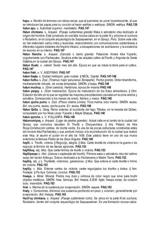 hapu. s. Montón de terrones con raíces secas, que al quemarse se pone incandescente, al que
se introducen las papas para su cocción al hacer wathias o wathiyas. SINÓN: wathiya. PAG.139
hatun apu. s. Autoridad superior, mandatario. PAG.147
Hatun chinkana. s. Arqueol. (Pasaje subterráneo grande) Waka o adoratorio inka dedicado al
origen del hombre.Está construido en una falla rocosa caliza en la parte N y próxima al suchuna
o Rodadero, en el conjunto arqueológico de Saqsaywaman, en el Qosqo, Perú. Sobre este sitio
se han elaborado varios mitos y leyendas, relacionándolo con comunicaciones subterráneas a
diferentes lugares distantes del Imperio Inkaico, a desapariciones de aventureros y la existencia
de tesoros en su interior. PAG.147
Hatun Kancha. s. Arqueol. (Cercado o barrio grande). Palaciode Amara Inka Yupanki,
cogobernante con Pachacutee. Seubica entre las actuales calles deTriunfo y Angosta de Santa
Catalina,en la ciudad del Qosqo. PAG.147
Hatun Kuski. s. calend. Sexto mes del año. Época en que se rotura la tierra para el cultivo.
PAG.147
hatun llaki. s. V. AQOYRAKI. PAG.147
hatun llaqta. s. Ciudad metropoli, gran ciudad. || NEOL. Capital. PAG.147-148
hatun lluthu. s. Zool. (Tinamus major peruvianus Bonaparte). Perdiz grande. Orden tinamiforme,
medianamente robusto, de zonas templadas. SINÓN: p'isaqa. PAG.148
hatun muchuy. s. (Gran carestía). Hambruna, época de miseria PAG.148
hatun poqoy. s. (Gran maduración). Época de maduración de los frutos alimenticios. || Clim.
Estación del año en la que se registran las mayores precipitaciones pluviales en la zona andina y
selvática. Corresponde a los meses de enero, febrero y marzo. PAG.148
hatun qocha puma. s. Zool. (Phoca vitalina Linneo). Foca marina, lobo marino. SINÓN: asuka.
Bol: unu puma, asuka, qocha puma. Ec: asuka. PAG.148
Hatun Qolla. s. Geog. Reino extenso al occidente del lago Titikaka, en la meseta del Qollao,
conquistado por los Inkas Lloqe Yupanki y Mayta Qhapaq. PAG.148
hatun qoncha. s. V. K'ALLANPA. PAG.148
Hatunrumiyoq. s. Arqueol. (Lugar de piedras grandes). Actual calle en el centro de la ciudad del
Qosqo que comunica lascalles El Triunfo y Choquechaca. || Arq. Palacio de Inka
Roqa.Construcción pétrea, de diorita verde. Es una de las pocas estructuras construidas antes
del noveno Inka Pachakúteq y que perduró incluso a la reconstrucción de la ciudad que realizó
este Inka, al asumir el poder en el año de 1438. Este palacio tiene en uno de sus muros
exteriores la famosa Piedra de los Doce Ángulos. PAG.148
haylli. s. Triunfo, victoria. || Regocijo, alegría. || Mús. Canto triunfal de victoria en la guerra o de
regocijo al término de las faenas agrícolas. PAG.153
hayllikuq. adj. Mús. Que canta himnos de triunfo o victoria. PAG.153
Hayllipanpa s. Hist. (Llanura o explanada del triunfo). Primera waka o adoratorio inka del sétimo
seqe del sector Antisuyu. Estuvo dedicada a la Pachamama o Madre Tierra. PAG.153
haylliq. adj. y s. Triunfante, victorioso, ganancioso. || Mús. Que entona el canto triunfal o himno
de victoria. PAG.153
haylliy. v. Mús. Entonar cantos de victoria; cantar regocijados los triunfos y éxitos. || fam.
Festejar. || Pe.Aya: Culminar, concluir. PAG.153
hiwaya. s. Miner. Mineral. Piedra muy dura y vidriosa de color negro que sirve para bruñir
objetos metálicos. SINÓN: hiwa, llamoqa. Bol: hiwana. EJEM. figdo. hiwaya sonqo, de corazón
duro, insensible. PAG.163
hiwi. s. Merma de la sustancia por evaporación. SINÓN: waywa. PAG.163
hiwiy. v. Consumirse, disminuir una sustancia perdiendo en peso y volumen, generalmente por
evaporación. Bol: hiwiqay. PAG.163
Huch'uy chinkana. s. Arqueol. (Pasaje subterráneo corto). Se ubica en la parte N de suchuna,
Rodadero, dentro del conjunto arqueológio de Saqsaywaman. Es una formación rocosa caliza
 