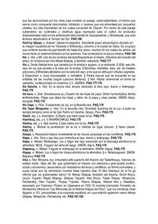 que fue aprovechada por los inkas para construir un pasaje, canal subterráneo, el mismo que
servía como compuerta delcomplejo hidráulico o represa que era alimentada por pequeños
canales, los más importantes de los cuales provenían de Chacán. Por medio de este pasaje
subterráneo se controlaba y distribuía agua represada para el cultivo de productos
(básicamenteel maíz) en los andenesdel lado oriental de Saqsaywaman y Qolqanpata, que eran
terrenos adjudicados al Templo del Sol. PAG.166
Huch'uy Qosqo. s. Arqueol. (Qosqo en pequeño). Importante grupo arqueológico ubicado en
la margen izquierda del río Vilcanota o Willkamayu, próximo a la ciudad de Calca. Es un grupo
que contiene recintos de gran tamaño de hasta dos pisos, muchos de los cuales de adobe; así
mismo tiene un sistema hidráulico en los andenes. Fue construida en la época inkaica. PAG.166
Illa. s. Hist. y Mit. Uno de los nombres del diosWiraqocha en el inkario. || Nombre del inventor del
qhipu, en la época del inka Mayta Qhapaq. || Apellido autóctono. PAG.177
illa. s. Cierta claridad leve que penetra por la rendija o agujero, a un ambiente. EJEM: wasi illa,
rayo de luz que penetra a la casa por la rendija. || Monedas, medallas, dijes, etc. de metales
preciosos. || Minerales afectados por la caída del rayo, a los que se atribuyen virtudes sagradas.
|| Especímen o cosa incomparable o inimitable. || Piedra bezoar que se encuentra en las
entrañas de las vicuñas (según Ludovico Bertonio). || Hist. Objeto ceremonial en forma de
camélido, confeccionado en cerámica. || V. QARWA. PAG.177-178
Illa Kancha. s. Hist. En la época inka, templo dedicado al dios rayo, trueno y relámpago.
PAG.178
illa kuru. s. Zool. (Acordulucera sp.) Gusano de las hojas de papa. Orden hymenóptera, familia
tenthredinidae. Plaga que ataca las hojas y tallos de la papa y otras plantas. SINÓN: illaqo,
epicauta. PAG.178
Illa Teqsi. s. Filos. Fundamento de luz, en la filosofía inka. PAG.178
Illa Teqsi Wiraqocha. s. Hist. En la teosofía inka. Divinidad Suprema de la Luz, a quién se
leerigió templos como el de San Pedro en Canchis, Qosqo, Perú. PAG.178
illachi. adj. y s. Iluminador. || Objeto que hace pasar la luz. PAG.178
illachikuq. adj. y s. V.RAWRACHIKUQ. PAG.178
illachiq. adj. y s. Que ilumina. || Que clarea con la luz. PAG.178
illachiy. v. Motivar la penetración de la luz o claridad en lugar obscuro. || Hacer clarear.
PAG.178
illanpu. s. Resplandor blanco reverberante de las nieves perpetuas en las cordilleras. PAG.178
Illapa. s. Hist. Dios o apu inka que simboliza al rayo, trueno y relámpago. PAG.178
illapa. s. Meteor. Relámpago. Luz o fulgor del rayo producido por la descarga eléctrica en la
atmósfera. NEOL. Fogueo del arma de fuego. SINÓN: illap'a. PAG.178
illapamuy. v. Meteor. Fulgurar el relámpago en la atmóstera. SINÓN: illapay. PAG.178
illapay. s. Meteor. Luz o fulgor de chispa eléctrica en la atmósfera. || v. Relampaguear. SINÓN:
Illapamuy PAG.178
Inka. s. Hist. Monarca, rey, emperador,jefe supremo del Imperio del Tawantinsuyu. Varones de
estirpe noble. Hijos del Sol, que gobernaron el imperio con sabiduría y gran acierto político,
social y económico, asesorados por verdaderos técnicos y científicos, en forma comunitaria, y
cuyas obras son de admiración mundial hasta nuestros días. El Inka Gracilazo de la Ve ga
informa que los gobernantes fueron 14: Manqo Qhapaq, fundador del Imperio; Sinchi Roq'a,
Lloq'e Yupanki, Mayta Qhapaq, Qhapaq Yupanki, Inka Roq'a, Yawar Waqaq, Wiraqocha,
Pachakuteq, Inka Yupanki, Thupaq Yupanki, Wayna Qhapaq, Waskar Inka y Atawallpa,
asesinado por Francisco Pizarro en Cajamarca en 1533. El cronista Licenciado Fernando de
Montesinos informa en "Las Memorias de la Historia Antigua del Perú", que los monarcas inkas
llegaron a 101, precedentes a la conquista española, en cuya relación aparecen varios Manqo
Qhapaq, Wiraqocha, Pachakuteq, etc. PAG.181-182
 