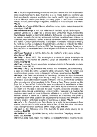 inka. s. Se utiliza despectivamente para indicar al concubino o amante ilícito de la mujer casada.
EJEM: inkayki, tu concubino. || adj. Referente a la época inkaica. EJEM: inka chunkana, lugar
donde se realizan los juegos de azar inkaicos; inka kancha, canchón, lugar cercado con muros
incaicos; inkaperqa, muro o pared incaica; inka raqay, galpón o canchón de construcciones
inkaicas; inka unku, camiseta larga, de tejido fino, utilizada por el Inka o los nobles en el inkario.
PAG.182
Inka chaka. loc. (Puente del Inka). Nombre utilizado en muchos lugares para designar puentes
muy antiguos. PAG.182
Inka Garcilaso de la Vega. s. Hist. y Lit. Ilustre mestizo cusqueño, hijo del capitán español
Sebastián Garcilaso de la Vega y de la princesa Isabel Chinpu Oqllo Waylas, nieta del Inka
Wayna Qhapaq. Su padre le dio el nombre de Suárez de Figueroa, en recuerdo y homenaje de
sus parientes españoles.Su infancia y adolescencia vivió hasta los veinte años en el Qosqo, su
ciudad natal, luego se trasladó a España al lado de los familiares paternos. Considerado Padre
de la Historia y Literatura Latinoamericanas, es autor de los "Comentarios Reales de los Inkas " y
"La Florida del Inka ",así como traductor de León El Hebreo, etc. Nació el 12 de abril de 1539 en
el Qosqo y murió en Córdova (España) en 1616. Parte de sus cenizas, traída de España por el
Rey Juan Carlos, se encuentra en la rotonda de la iglesia de El Triunfo de la ciudad del Qosqo.
PAG.182
Inka Pawqar Wamataysi. s. Hist. Uno de los hijos del Inka Roq'ay la Qoya Mama Michay o
Mikay Chinpu. PAG.182
Inka Pintay. s. Arqueol. NEOL. Sitío arqueológico a la entrada del parque arqueológico de
Ollantaytambo, en la provincia de Urubamba, Qosqo. Se caracteriza por la existencia de
pinturas. PAG.182-183
Inka Pirwa. s. Arqueol. Conjunto arqueológico ubicado en el distrito de Panpamarka, provincia
de Canas, Qosqo. PAG.183
Inka rimay. s. Hist. y Ling. (El habla del Inka). El habla de la nobleza inka, de los hamawt'as y
la clase gobernante. El pueblo o panparuna hablaba el runasimi, "habla del hombre", que
posteriormente es conocido como el qheswa simi o qheswa, o sea el quechua. PAG.183
Inka Roq'a. s. Hist. Sexto Inka del Imperio del Tawantinsuyu, pertenece a la segunda dinastía de
los Hanan Qosqo. Fue su mujer Mama Michay o Mikay Kuka. En su reynado se descubren
corrientes de aguas subterráneas en la Capital del Imperio, el Qosqo. Sarmiento de Gamboa se
refiere concretamente a los manantiales de Urin Chakan y Hanan Chakan. Agrega que Inka
Roq'a dejó la Casa del Sol, donde habían vivido sus antepasados, trasladándose a Hanan
Qosqo. Y Cobo asevera que este Inka sometió a los Ch'ankas. Apunta así mismo que en esta
expedición llevó refuerzos de soldados de Kanas y Kanchis. Al respecto, Gracilazo da los
siguientes datos: el ejército se componía de veinte mil hombres y para pasar el río Apurímac hizo
construir un nuevo puente por el que desfilaron los soldados de tres en fondo. Al llegar al valle de
Amankay, tomaron el camino de la derecha, sometiendo en su recorrido a las gentes y
subyugando a los Ch'ankas. Estableció ahí los yachaywasi o escuelas para la formación de los
hamawt'as o sabios y embelleció la capital del Tawantinsuyu, el Qosqo. PAG.183
inka roq'a. s. Bot. (Opuntia floccosa Salm.) Espino de la familia de las cactáceas de flores
amarillas y fruto en baya. Su habitat es en las punas de Perú y Bolivia. Se lo utiliza, como cercos
vivos, para la protección de las chacras. SINÓN: waraq'o, roq'a. PAG.183
inka sayri. s. Bot. (Notholaena nivea P.D.) Culantrillo del pozo, planta arbustiva de las
polidiáceas. PAG.183
Inka Siwi Roq'a. s. Hist. Hijo del Inka Waskar y la Qoya MamaChuki Chikya Illpay. Hermano
de Inka Urqo. PAG.183
Inka Suyu. s. Geog. NEOL. Región Inka. Integrada por los departamentos de Apurímac, Qosqo y
 