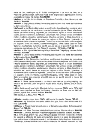 Madre de Dios, creada por Ley N° 24,985, promulgada el 19 de marzo de 1989, por el
Presidente Constitucional Dr. Alan García Pérez, dentro del proceso de rcgionalización del Perú.
Abarca 23 provincias y 192 distritos. PAG.183-184
Inka Urqo. s. Hist. Hijo del Inka Waskar y la Qoya Mama Chuki Chikya Illpay. Hermano de Inka
Siwi Roq'a. PAG.184
Inka Wasi. s. Geog. (Palacio del Inka). Población que se encuentra en el distrito de Vilcabamba,
La Convención, Qosqo.
InkaYupanki. s. Hist. Décimo Inka,fue todo un gentil hombre de estatura alta y corpulenta; sabio,
guerrero, enemigo de los mentirosos a quienes los mandaba ejecutar. Mandó refaccionar y
mejorar los caminos reales y los puentes, así como tambos. Impulsó el servicio de correos o
chaskis, con los denominados Atún Chaski y Churu Chaski. Para un mejor servicio administrativo
instituyó regidores, alguaciles, watakamayoq y tukuyrikuq, así como el Inkaq Khipuchin o su
secretario, etc. Mandó linderar los suyos con mojones o hitos. Dispuso, igualmente, el
archivamiento de las ordenanzas imperiales. Continuó con la conquista de los pueblos dejados
por su padre, como son: Wanaku, Allawka.Chinchayqocha, Tarma y otros. Casó con Mama
Oqllu; tuvo muchos hijos, muriendo a los 200 años, de los que 50 gobernó Pérez, dentro del
proceso de rcgionalización del Perú. Abarca 23 provincias y 192 distritos. PAG.184
Inka Urqo. s. Hist. Hijo del Inka Waskar y la Qoya Mama Chuki Chikya Illpay. Hermano de Inka
Siwi Roq'a. PAG.184
Inka Wasi. s. Geog. (Palacio del Inka). Población que se encuentra en el distrito de Vilcabamba,
La Convención, Qosqo. PAG.184
InkaYupanki. s. Hist. Décimo Inka, fue todo un gentil hombre de estatura alta y corpulenta;
sabio, guerrero, enemigo de los mentirosos a quienes los mandaba ejecutar. Mandó refaccionar
y mejorar los caminos reales y los puentes, así como tambos. Impulsó el servicio de correos o
chaskis, con los denominados Atún Chaski y Churu Chaski. Para un mejor servicio administrativo
instituyó regidores, alguaciles, watakamayoq y tukuyrikuq, así como el Inkaq Khipuchin o su
secretario, etc. Mandó linderar los suyos con mojones o hitos. Dispuso, igualmente, el
archivamiento de las ordenanzas imperiales. Continuó con la conquista de los pueblos dejados
por su padre, como son: Wanaku, Allawka.Chinchayqocha, Tarma y otros. Casó con Mama
Oqllu; tuvo muchos hijos, muriendo a los 200 años, de los que 50 gobernó el Imperio del
Tawantinsuyo. PAG.184
inkachu. s. Dícese despectivamente a un virrey o reyezuelo de poca importancia y cuya
autoridad es deficiente || fam. Indígena o regidor torpe, inculto y arbitrario. SINÓN: inkallu.
PAG.184
inkill. s. Jardín, vergel, lugar florido. || Conjunto de flores hermosas. SINÓN: wayta. EJEM: inkill
ch'anta, ramo o ramillete de flores; inkill ñawray, diversidad de flores selectas: inkill pillu,
guirnalda, aparato floral o corona de flores. PAG.184
inkill kancha. s. V. INKILLPATA. PAG.184
ínkillpata. s. Andén o prado florido. SINÓN: inkill kancha, t'ika kancha, t'ikapata. PAG.185
inkillqoma. s. tej. Bordado de flores en los vestidos de la qoya, ñust'a o de la nobleza inka. (M.J.
de la E.) PAG.185
Inkilltanpu. s. Arqueol. Lugar arqueológico en el Santuario Arqueológico de Saqsaywaman,
Qosqo, Perú. PAG.185
Inkillthupa. s. Lit. Qhes. Personaje principal del drama quechua "El pobre más rico". PAG.185
inkillthupa. s. Jardinero, floricultor. Persona encargada del cuidado de las flores. PAG.185
Inti. s. Astron. El Sol. El astro Rey. EJEM: Inti haykuy, puesta del Sol en el occidente; Inti k'ana.
Sol candente y refulgente; Inti puririy, primeras horas a partir de la salida Sol; Intiqwaqtanan.
lugar o sitio a donde el Sol da directamente. || Hist. Dios tutelar de los forjadores da Imperio del
Tawantinsuyu, quienes le rendían culto en reconocimiento de sus máximos beneficios a la vida;
 
