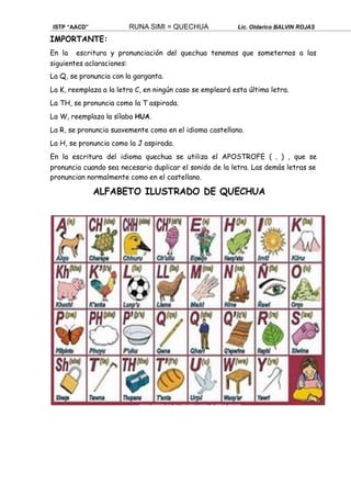 ISTP “AACD” RUNA SIMI = QUECHUA Lic. Oldarico BALVIN ROJAS
IMPORTANTE:
En la escritura y pronunciación del quechua tenemos que someternos a las
siguientes aclaraciones:
La Q, se pronuncia con la garganta.
La K, reemplaza a la letra C, en ningún caso se empleará esta última letra.
La TH, se pronuncia como la T aspirada.
La W, reemplaza la sílaba HUA.
La R, se pronuncia suavemente como en el idioma castellano.
La H, se pronuncia como la J aspirada.
En la escritura del idioma quechua se utiliza el APOSTROFE ( „ ) , que se
pronuncia cuando sea necesario duplicar el sonido de la letra. Las demás letras se
pronuncian normalmente como en el castellano.
ALFABETO ILUSTRADO DE QUECHUA
 