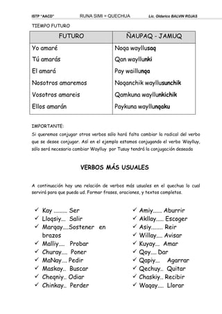 TIEMPO FUTURO
ISTP “AACD” RUNA SIMI = QUECHUA Lic. Oldarico BALVIN ROJAS
IMPORTANTE:
Si queremos conjugar otros verbos sólo hará falta cambiar la radical del verbo
que se desee conjugar. Así en el ejemplo estamos conjugando el verbo Waylluy,
sólo será necesario cambiar Waylluy por Tusuy tendrá la conjugación deseada
VERBOS MÁS USUALES
A continuación hay una relación de verbos más usuales en el quechua lo cual
servirá para que pueda ud. Formar frases, oraciones, y textos completos.
 Kay ......... Ser
 Lloqsiy... Salir
 Marqay....Sostener en
brazos
 Malliy.... Probar
 Churay.... Poner
 MaNay…. Pedir
 Maskay.. Buscar
 Cheqniy.. Odiar
 Chinkay.. Perder
 Amiy...... Aburrir
 Akllay..... Escoger
 Asiy....... Reir
 Willay.... Avisar
 Kuyay... Amar
 Qoy.... Dar
 Qapiy... Agarrar
 Qechuy.. Quitar
 Chaskiy.. Recibir
 Waqay.... Llorar
FUTURO ÑAUPAQ - JAMUQ
Yo amaré
Tú amarás
El amará
Nosotros amaremos
Vosotros amareis
Ellos amarán
Noqa wayllusaq
Qan wayllunki
Pay waillunqa
Noqanchik wayllusunchik
Qamkuna wayllunkichik
Paykuna wayllunqaku
 