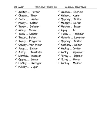 ISTP “AACD” RUNA SIMI = QUECHUA Lic. Oldarico BALVIN ROJAS
 Jaytay .... Patear
 Choqay... Tirar
 Satiy .... Meter
 Paway... Saltar
 Takay … Golpear
 Mikuy… Comer
 Takiy ... Cantar
 Tusuy.... Bailar.
 Tapuy .. Preguntar
 Qaway... Ver. Mirar
 Apay..... Llevar
 Astay.... Trasladar
 Llamkay. Trabajar
 Qayay..... Lamar
 HuNuy .... Recoger
 Pukllay... Jugar
 Qellqay... Escribir
 Kichay.... Abrir
 Qapariy... Gritar
 Mosquy... SoNar
 Muchay .. Besar
 Ripuy … Ir
 Tukuy … Terminar
 Hatariy ... Levantar
 Qapariy ... Gritar
 Kachariy . Soltar
 Kuchuy … Cortar
 KaNay … Quemar
 PuNuy … Dormir
 Nutuy … Moler
 Kachuy .. Mascar
 