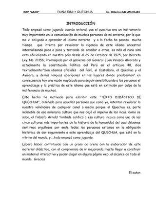 ISTP “AACD” RUNA SIMI = QUECHUA Lic. Oldarico BALVIN ROJAS
INTRODUCCIÓN
Todo empezó como jugando cuando entendí que el quechua era un instrumento
muy importante en la comunicación de muchas personas de mi entorno, por lo que
me vi obligado a aprender el idioma materno y a la fecha ha pasado mucho
tiempo que intento por revalorar la vigencia de este idioma ancestral
internalizando poco a poco y tratando de enseñar a otros, es más el runa simi
esta oficializado en nuestro país desde el 29 de Octubre de 1975, por Decreto
Ley. No. 21156, Promulgado por el gobierno del General Juan Velasco Alvarado y
actualmente la constitución Política del Perú en el artículo 48, dice
textualmente:”Son idiomas oficiales del Perú, el Castellano, el Quechua y el
Aymara, y demás lenguas aborígenes en los lugares donde predominan” en
consecuencia hay una razón mayúscula para seguir sensibilizando a los peruanos el
aprendizaje y la práctica de este idioma que está en extinción por culpa de la
indiferencia de muchos.
Este hecho ha motivado para escribir este “TEXTO DIDÁCTICO DE
QUECHUA”, diseñado para aquellas personas que como yo, intentan revalorar lo
nuestro valiéndose de cualquier canal o medio porque el Quechua es, parte
indeleble de esa milenaria cultura que nos dejó el imperio de los incas. Como se
sabe, el filósofo Arnold Tombide calificó a esa cultura incaica como una de las
cinco culturas más importantes de la historia de la humanidad del cual debemos
sentirnos orgullosos por ende todos los peruanos estamos en la obligación
histórica de dar seguimiento a este aprendizaje del QUECHUA, que está en la
vitrina del mundo, y, ..todo empezó como jugando.
Espero haber contribuido con un grano de arena con la elaboración de este
material didáctico, con el compromiso de ir mejorando, hasta llegar a construir
un material interactivo y poder alojar en alguna página web, al alcance de todo el
mundo. Gracias
El autor.
 