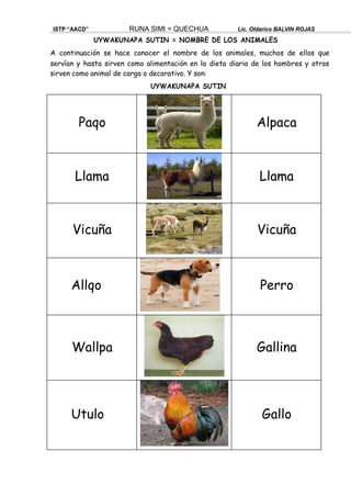 UYWAKUNAPA SUTIN
ISTP “AACD” RUNA SIMI = QUECHUA Lic. Oldarico BALVIN ROJAS
UYWAKUNAPA SUTIN = NOMBRE DE LOS ANIMALES
A continuación se hace conocer el nombre de los animales, muchos de ellos que
servían y hasta sirven como alimentación en la dieta diaria de los hombres y otros
sirven como animal de carga o decorativo. Y son:
Paqo Alpaca
Llama Llama
Vicuña Vicuña
Allqo Perro
Wallpa Gallina
Utulo Gallo
 