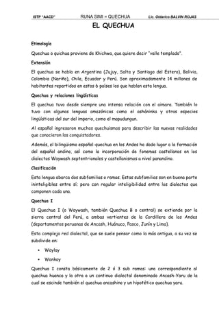 ISTP “AACD” RUNA SIMI = QUECHUA Lic. Oldarico BALVIN ROJAS
EL QUECHUA
Etimología
Quechua o quichua proviene de Khichwa, que quiere decir “valle templado”.
Extensión
El quechua se habla en Argentina (Jujuy, Salta y Santiago del Estero), Bolivia,
Colombia (Nariño), Chile, Ecuador y Perú. Son aproximadamente 14 millones de
habitantes repartidos en estos 6 países los que hablan esta lengua.
Quechua y relaciones lingüísticas
El quechua tuvo desde siempre una intensa relación con el aimara. También lo
tuvo con algunas lenguas amazónicas como el asháninka y otras especies
lingüísticas del sur del imperio, como el mapudungun.
Al español ingresaron muchos quechuismos para describir las nuevas realidades
que conocieron los conquistadores.
Además, el bilingüismo español-quechua en los Andes ha dado lugar a la formación
del español andino, así como la incorporación de fonemas castellanos en los
dialectos Waywash septentrionales y castellanismos a nivel panandino.
Clasificación
Esta lengua abarca dos subfamilias o ramas. Estas subfamilias son en buena parte
ininteligibles entre sí; pero con regular inteligibilidad entre los dialectos que
componen cada una.
Quechua I
El Quechua I (o Waywash, también Quechua B o central) se extiende por la
sierra central del Perú, a ambas vertientes de la Cordillera de los Andes
(departamentos peruanas de Ancash, Huánuco, Pasco, Junín y Lima).
Esta compleja red dialectal, que se suele pensar como la más antigua, a su vez se
subdivide en:
 Waylay
 Wankay
Quechua I consta básicamente de 2 ó 3 sub ramas: una correspondiente al
quechua huanca y la otra a un continuo dialectal denominado Ancash-Yaru de la
cual se escinde también el quechua ancashino y un hipotético quechua yaru.
 