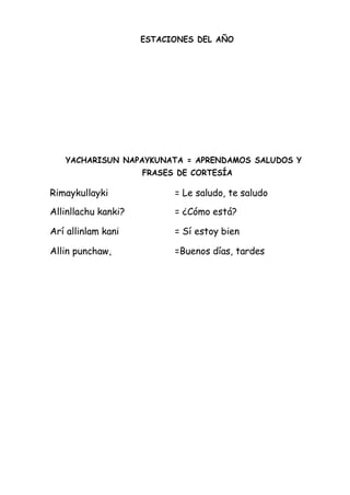 ESTACIONES DEL AÑO
YACHARISUN NAPAYKUNATA = APRENDAMOS SALUDOS Y
FRASES DE CORTESÍA
Rimaykullayki = Le saludo, te saludo
Allinllachu kanki? = ¿Cómo está?
Arí allinlam kani = Sí estoy bien
Allin punchaw, =Buenos días, tardes
 