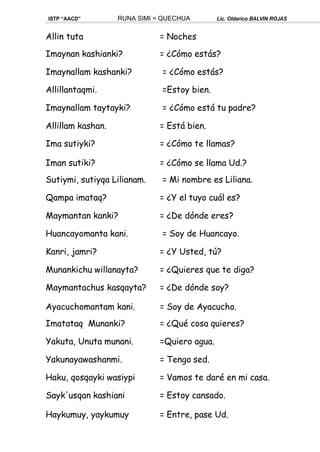 ISTP “AACD” RUNA SIMI = QUECHUA Lic. Oldarico BALVIN ROJAS
Allin tuta = Noches
Imaynan kashianki? = ¿Cómo estás?
Imaynallam kashanki? = ¿Cómo estás?
Allillantaqmi. =Estoy bien.
Imaynallam taytayki? = ¿Cómo está tu padre?
Allillam kashan. = Está bien.
Ima sutiyki? = ¿Cómo te llamas?
Iman sutiki? = ¿Cómo se llama Ud.?
Sutiymi, sutiyqa Lilianam. = Mi nombre es Liliana.
Qampa imataq? = ¿Y el tuyo cuál es?
Maymantan kanki? = ¿De dónde eres?
Huancayomanta kani. = Soy de Huancayo.
Kanri, jamri? = ¿Y Usted, tú?
Munankichu willanayta? = ¿Quieres que te diga?
Maymantachus kasqayta? = ¿De dónde soy?
Ayacuchomantam kani. = Soy de Ayacucho.
Imatataq Munanki? = ¿Qué cosa quieres?
Yakuta, Unuta munani. =Quiero agua.
Yakunayawashanmi. = Tengo sed.
Haku, qosqayki wasiypi = Vamos te daré en mi casa.
Sayk'usqan kashiani = Estoy cansado.
Haykumuy, yaykumuy = Entre, pase Ud.
 