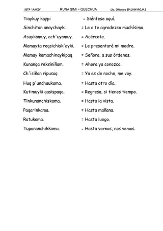 ISTP “AACD” RUNA SIMI = QUECHUA Lic. Oldarico BALVIN ROJAS
Tiaykuy kaypi = Siéntese aquí.
Sinchitan anaychayki. = Le o te agradezco muchísimo.
Asuykamuy, ach'uyamuy. = Acércate.
Mamayta reqsichisk'ayki. = Le presentaré mi madre.
Mamay kamachinaykipaq = Señora, a sus órdenes.
Kunanqa reksiniñam. = Ahora ya conozco.
Ch'isiñan ripusaq. = Ya es de noche, me voy.
Huq p'unchaukama. = Hasta otro día.
Kutimuyki qasispaqa. = Regresa, si tienes tiempo.
Tinkunanchiskama. = Hasta la vista.
Paqarinkama. = Hasta mañana.
Ratukama. = Hasta luego.
Tupananchikkama. = Hasta vernos, nos vemos.
 