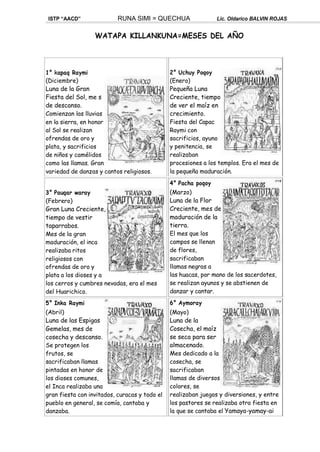 ISTP “AACD” RUNA SIMI = QUECHUA Lic. Oldarico BALVIN ROJAS
WATAPA KILLANKUNA=MESES DEL AÑO
1° kapaq Raymi
(Diciembre)
Luna de la Gran
Fiesta del Sol, me s
de descanso.
Comienzan las lluvias
en la sierra, en honor
al Sol se realizan
ofrendas de oro y
plata, y sacrificios
de niños y camélidos
como las llamas. Gran
variedad de danzas y cantos religiosos.
3° Pauqar waray
(Febrero)
Gran Luna Creciente,
tiempo de vestir
taparrabos.
Mes de la gran
maduración, el inca
realizaba ritos
religiosos con
ofrendas de oro y
plata a los dioses y a
los cerros y cumbres nevadas, era el mes
del Huarichico.
5° Inka Raymi
(Abril)
Luna de las Espigas
Gemelas, mes de
cosecha y descanso.
Se protegen los
frutos, se
sacrificaban llamas
pintadas en honor de
los dioses comunes,
el Inca realizaba una
gran fiesta con invitados, curacas y todo el
pueblo en general, se comía, cantaba y
danzaba.
2° Uchuy Poqoy
(Enero)
Pequeña Luna
Creciente, tiempo
de ver el maíz en
crecimiento.
Fiesta del Capac
Raymi con
sacrificios, ayuno
y penitencia, se
realizaban
procesiones a los templos. Era el mes de
la pequeña maduración.
4° Pacha poqoy
(Marzo)
Luna de la Flor
Creciente, mes de
maduración de la
tierra.
El mes que los
campos se llenan
de flores,
sacrificaban
llamas negras a
las huacas, por mano de los sacerdotes,
se realizan ayunos y se abstienen de
danzar y cantar.
6° Aymoray
(Mayo)
Luna de la
Cosecha, el maíz
se seca para ser
almacenado.
Mes dedicado a la
cosecha, se
sacrificaban
llamas de diversos
colores, se
realizaban juegos y diversiones, y entre
los pastores se realizaba otra fiesta en
la que se cantaba el Yamaya-yamay-ai
 