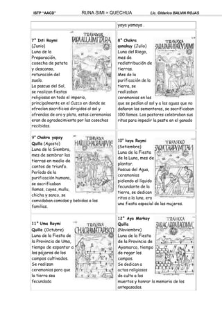 ISTP “AACD” RUNA SIMI = QUECHUA Lic. Oldarico BALVIN ROJAS
yaya yamaya .
7° Inti Raymi
(Junio)
Luna de la
Preparación,
cosecha de patata
y descanso,
roturación del
suelo.
La pascua del Sol,
se realizan fiestas
religiosas en todo el imperio,
principalmente en el Cuzco en donde se
ofrecían sacrificios dirigidos al sol y
ofrendas de oro y plata, estas ceremonias
eran de agradecimiento por las cosechas
recibidas.
9° Chakra yapay
Quilla (Agosto)
Luna de la Siembra,
mes de sembrar las
tierras en medio de
cantos de triunfo.
Período de la
purificación humana,
se sacrificaban
llamas, cuyes, mullu,
chicha y sanco, se
convidaban comidas y bebidas a las
familias.
11° Uma Raymi
Quilla (Octubre)
Luna de la Fiesta de
la Provincia de Uma,
tiempo de espantar a
los pájaros de los
campos cultivados.
Se realizan
ceremonias para que
la tierra sea
fecundada
8° Chakra
qonakuy (Julio)
Luna del Riego,
mes de
redistribución de
tierras.
Mes de la
purificación de la
tierra, se
realizaban
ceremonias en las
que se pedían al sol y a las aguas que no
dañaran las sementeras, se sacrificaban
100 llamas. Los pastores celebraban sus
ritos para impedir la peste en el ganado
10° koya Raymi
(Setiembre)
Luna de la Fiesta
de la Luna, mes de
plantar.
Pascua del Agua,
ceremonias
pidiendo el líquido
fecundante de la
tierra, se dedican
ritos a la luna, era
una fiesta especial de las mujeres.
12° Aya Markay
Quilla
(Noviembre)
Luna de la Fiesta
de la Provincia de
Ayamarca, tiempo
de regar los
campos.
Se dedican a
actos religiosos
de culto a los
muertos y honrar la memoria de los
antepasados.
 