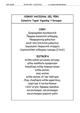 ISTP “AACD” RUNA SIMI = QUECHUA Lic. Oldarico BALVIN ROJAS
HIMNO NACIONAL DEL PERU
Demetrio Tupah Yupankip t'ikrasqan
CORO
Qispisqañam kachkanchik
Ñawpaq kananchik wiñaypaq,
Ñawpaqtaraq pakachun
wach'inta Intinchik pakachun
Sayasunmi Noqanchik chiqapta
Llaqtanchikmi wiñaypaq ruwasqa (3 kuti)
ESTROFA
Achka watam piruwanu sarusqa,
qillay waskhata aysapurqan
kamallisqa millay kawsayriyman
achka watam,
unay watam
achka watam ch'inpi llakirqan
Chay chayllapim willka qaparimuy,
qispiriypi k'ancharikamun
rikch'ariymi llapapaq kamakun.
sarunchasqan, sarunchasqan
sarurchasqan qispiyta yallin
 