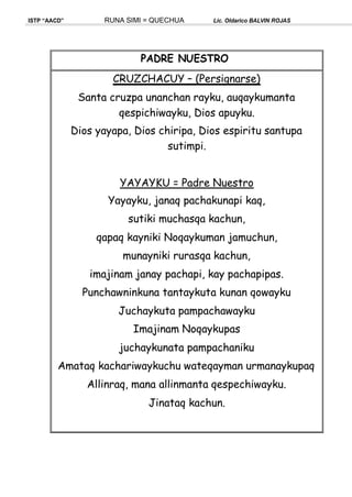 ISTP “AACD” RUNA SIMI = QUECHUA Lic. Oldarico BALVIN ROJAS
PADRE NUESTRO
CRUZCHACUY – (Persignarse)
Santa cruzpa unanchan rayku, auqaykumanta
qespichiwayku, Dios apuyku.
Dios yayapa, Dios chiripa, Dios espiritu santupa
sutimpi.
YAYAYKU = Padre Nuestro
Yayayku, janaq pachakunapi kaq,
sutiki muchasqa kachun,
qapaq kayniki Noqaykuman jamuchun,
munayniki rurasqa kachun,
imajinam janay pachapi, kay pachapipas.
Punchawninkuna tantaykuta kunan qowayku
Juchaykuta pampachawayku
Imajinam Noqaykupas
juchaykunata pampachaniku
Amataq kachariwaykuchu wateqayman urmanaykupaq
Allinraq, mana allinmanta qespechiwayku.
Jinataq kachun.
 