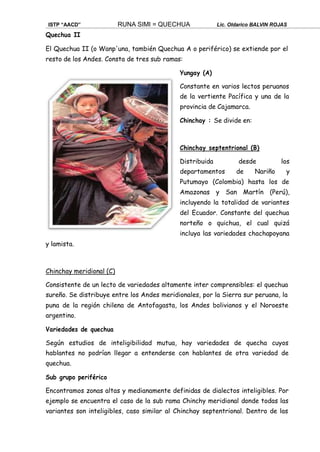ISTP “AACD” RUNA SIMI = QUECHUA Lic. Oldarico BALVIN ROJAS
Quechua II
El Quechua II (o Wanp'una, también Quechua A o periférico) se extiende por el
resto de los Andes. Consta de tres sub ramas:
Yungay (A)
Constante en varios lectos peruanos
de la vertiente Pacífica y una de la
provincia de Cajamarca.
Chinchay : Se divide en:
Chinchay septentrional (B)
Distribuida desde los
departamentos de Nariño y
Putumayo (Colombia) hasta los de
Amazonas y San Martín (Perú),
incluyendo la totalidad de variantes
del Ecuador. Constante del quechua
norteño o quichua, el cual quizá
incluya las variedades chachapoyana
y lamista.
Chinchay meridional (C)
Consistente de un lecto de variedades altamente inter comprensibles: el quechua
sureño. Se distribuye entre los Andes meridionales, por la Sierra sur peruana, la
puna de la región chilena de Antofagasta, los Andes bolivianos y el Noroeste
argentino.
Variedades de quechua
Según estudios de inteligibilidad mutua, hay variedades de quecha cuyos
hablantes no podrían llegar a entenderse con hablantes de otra variedad de
quechua.
Sub grupo periférico
Encontramos zonas altas y medianamente definidas de dialectos inteligibles. Por
ejemplo se encuentra el caso de la sub rama Chinchy meridional donde todas las
variantes son inteligibles, caso similar al Chinchay septentrional. Dentro de las
 