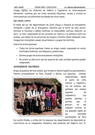 ISTP “AACD” RUNA SIMI = QUECHUA Lic. Oldarico BALVIN ROJAS
Yungay (QIIa) los dialectos de Cañaris y Cajamarca se intercomunican
fácilmente, mientras que las otras variantes (Pacaraos, Laraos y Lincha) se
intercomunican con diferentes variedades de otras ramas.
Sub familia central
El habla del sur del departamento de Junín (Jauja y Huanca) es mutuamente
inteligible a pesar de la divergencia, mientras que al norte de este sector
(incluido la Pacaraos y QIIa) conforma un enmarañado continuo dialectal, es
decir, la inter comprensión de las variantes es relativa a la distancia entre las
mismas. Las hablas de las provincias de Yauyos y Chincha (tanto Waywash como
Yungay) son inteligibles a pesar de pertenecer a grupos tan distintos.
Sobre los lectos quechuas
 Todos los lectos quechuas tienen un origen común, expresado en varias
similitudes fonéticas, morfológicas y gramaticales.
 Existen grupos de lectos mutuamente inteligibles.
 No existe un sólo lecto que los usuarios de cada variedad quechua puedan
comprender.
ANTECEDENTE HISTÓRICO
Grupo de pueblos del área andina, que forman la familia lingüística quechumarán y
habitan principalmente en Perú, Ecuador y Bolivia. Los Quechua, estaban
emparentados, desde
el punto de vista
cultural y lingüístico,
con los aimaras, que
poblaban las mismas
regiones de
Sudamérica. Los
pueblos quechua o
quichua, que, al
parecer, en sus
orígenes vivieron en
una pequeña región de
las montañas
meridionales de Perú
(La nación Chanka, a orillas del río amancay hoy departamento de Apurimak) se
convirtieron en el componente idiomático más poderoso del Imperio inca. El
 