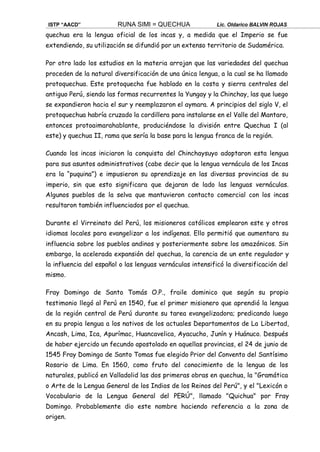 ISTP “AACD” RUNA SIMI = QUECHUA Lic. Oldarico BALVIN ROJAS
quechua era la lengua oficial de los incas y, a medida que el Imperio se fue
extendiendo, su utilización se difundió por un extenso territorio de Sudamérica.
Por otro lado los estudios en la materia arrojan que las variedades del quechua
proceden de la natural diversificación de una única lengua, a la cual se ha llamado
protoquechua. Este protoquecha fue hablado en la costa y sierra centrales del
antiguo Perú, siendo las formas recurrentes la Yungay y la Chinchay, las que luego
se expandieron hacia el sur y reemplazaron el aymara. A principios del siglo V, el
protoquechua habría cruzado la cordillera para instalarse en el Valle del Mantaro,
entonces protoaimarahablante, produciéndose la división entre Quechua I (al
este) y quechua II, rama que sería la base para la lengua franca de la región.
Cuando los incas iniciaron la conquista del Chinchaysuyo adoptaron esta lengua
para sus asuntos administrativos (cabe decir que la lengua vernácula de los Incas
era la “puquina”) e impusieron su aprendizaje en las diversas provincias de su
imperio, sin que esto significara que dejaran de lado las lenguas vernáculas.
Algunos pueblos de la selva que mantuvieron contacto comercial con los incas
resultaron también influenciados por el quechua.
Durante el Virreinato del Perú, los misioneros católicos emplearon este y otros
idiomas locales para evangelizar a los indígenas. Ello permitió que aumentara su
influencia sobre los pueblos andinos y posteriormente sobre los amazónicos. Sin
embargo, la acelerada expansión del quechua, la carencia de un ente regulador y
la influencia del español o las lenguas vernáculas intensificó la diversificación del
mismo.
Fray Domingo de Santo Tomás O.P., fraile dominico que según su propio
testimonio llegó al Perú en 1540, fue el primer misionero que aprendió la lengua
de la región central de Perú durante su tarea evangelizadora; predicando luego
en su propia lengua a los nativos de los actuales Departamentos de La Libertad,
Ancash, Lima, Ica, Apurímac, Huancavelica, Ayacucho, Junín y Huánuco. Después
de haber ejercido un fecundo apostolado en aquellas provincias, el 24 de junio de
1545 Fray Domingo de Santo Tomas fue elegido Prior del Convento del Santísimo
Rosario de Lima. En 1560, como fruto del conocimiento de la lengua de los
naturales, publicó en Valladolid las dos primeras obras en quechua, la "Gramática
o Arte de la Lengua General de los Indios de los Reinos del Perú", y el "Lexicón o
Vocabulario de la Lengua General del PERÚ", llamado "Quichua" por Fray
Domingo. Probablemente dio este nombre haciendo referencia a la zona de
origen.
 