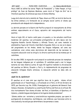 ISTP “AACD” RUNA SIMI = QUECHUA Lic. Oldarico BALVIN ROJAS
Hacia 1680 se editan las obras “Rapto de Proserpina”. y “Uska Pawqar, el hijo
pródigo” de Juan de Espinoza Medrano, quien inició el “Siglo de Oro” de la
literatura quechua. Es entonces que nace el drama Ollantay.
Luego de la derrota de la rebelión de Túpac Amaru en 1781, se inició el declive de
las élites andinas y la formación de un estigma social contra el idioma que
prevalecería aún después de la independencia.
La derrota peruana en la Guerra del Pacífico propició el resurgimiento de élites
andinas, especialmente en el Cuzco, epicentro del resurgimiento del teatro
quechua.
Hacia el siglo XX, el teatro cedió paso a la poesía y a los estudios científicos
modernos del quechua. Los principales protagonistas de esta época son los
lingüistas Rodolfo Cerrón Palomino y Alfredo Torero, así como también la
emblemática figura del literato José María Arguedas. Esta a su vez es la época
del progresismo en los Andes, donde las lenguas indígenas, así como sus
costumbres, eran vistas como derroteros del desarrollo de las naciones; la
incipiente educación rural se dirigió a la directa sustitución de las mismas por el
castellano.
En los años 1950, la migración rural propició un acelerado proceso de reemplazo
de las lenguas indígenas por el castellano. El castellano pasó a ser la lengua
materna de toda América Latina. El siglo XX significó también la oficialización
del quechua en Bolivia, Ecuador y Perú y la implementación de programas de
educación bilingües (hasta entonces, la educación estatal se daba sólo en
español).
¿QUE ES EL QUECHUA?
El quechua es el runa simi que significa boca de la gente idioma oficial
generalizado en el Tawantinsuyo, y oficializado en el Perú, el 29 de Octubre de
1975, por Decreto Ley. No. 21156, Promulgado por el gobierno del General Juan
Velasco Alvarado. Actualmente La constitución Política del Perú en el artículo 48,
dice textualmente:”Son idioma oficiales del Perú, el Castellano, el Quechua y el
Aymara, y demás lenguas aborígenes en los lugares donde predominan”.
Idioma andino con variantes y características regionales propias, que opera la
yuxtaposición de elementos, morfológicos, casi silábicos, que funcionan entre la
raíz (radical) y los sufijos que determinan a las personas o cosas.
 