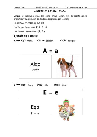 ISTP “AACD” RUNA SIMI = QUECHUA Lic. Oldarico BALVIN ROJAS
APORTE CULTURAL INCA
Lengua: El quechua o runa simi como lengua común, hizo su aporte con la
gramática y su aplicación de donde se desprende por ejemplo:
LAS VOCALES EN EL QUECHUA
Las Vocales Plenas = (A, E, I, O, U)
Las Vocales Intermedias = (Ë, Ö,)
Ejemplo de Vocales:
A AQO: Arena. AJLLAY: Escoger. AYQEY: Escapar
E EQO: Enano ERQE: Niño. ENQA: Alma
E = e
Eqo
Enano
A = a
Alqo
perro
 